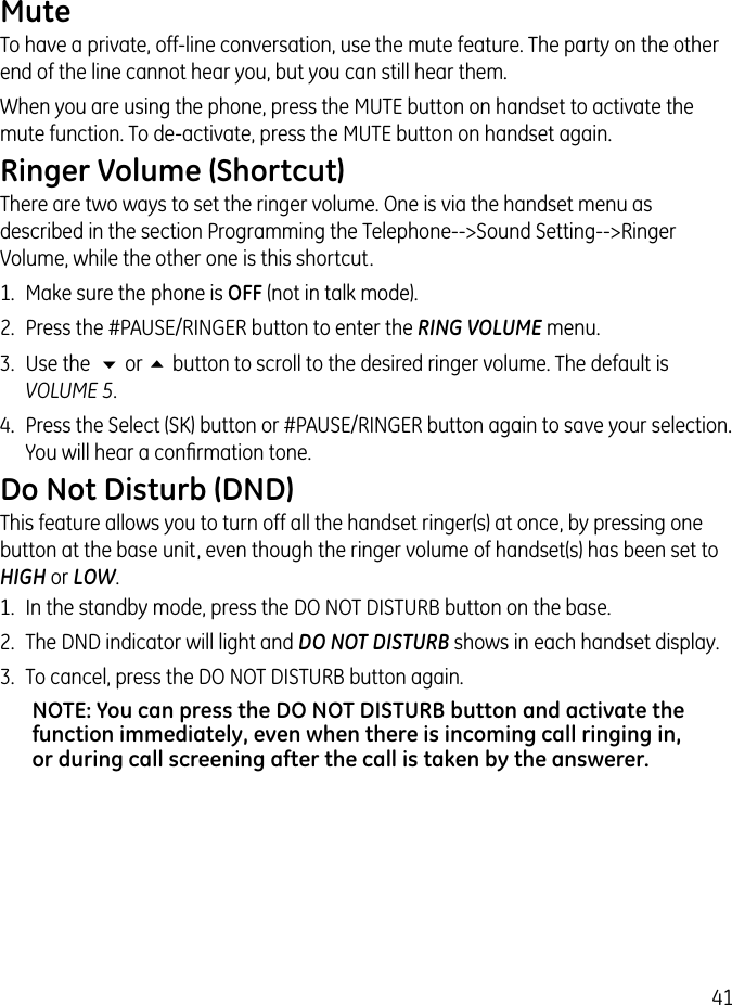 41MuteTo have a private, off-line conversation, use the mute feature. The party on the other end of the line cannot hear you, but you can still hear them.When you are using the phone, press the MUTE button on handset to activate the mute function. To de-activate, press the MUTE button on handset again.Ringer Volume (Shortcut)There are two ways to set the ringer volume. One is via the handset menu as described in the section Programming the Telephone--&gt;Sound Setting--&gt;Ringer Volume, while the other one is this shortcut.1.  Make sure the phone is OFF (not in talk mode).2.  Press the #PAUSE/RINGER button to enter the RING VOLUME menu.3.  Use the  6 or 5 button to scroll to the desired ringer volume. The default is VOLUME 5. 4.  Press the Select (SK) button or #PAUSE/RINGER button again to save your selection. You will hear a conﬁrmation tone.Do Not Disturb (DND) This feature allows you to turn off all the handset ringer(s) at once, by pressing one button at the base unit, even though the ringer volume of handset(s) has been set to HIGH or LOW. 1.  In the standby mode, press the DO NOT DISTURB button on the base. 2.  The DND indicator will light and DO NOT DISTURB shows in each handset display.3.  To cancel, press the DO NOT DISTURB button again.NOTE: You can press the DO NOT DISTURB button and activate the function immediately, even when there is incoming call ringing in, or during call screening after the call is taken by the answerer.