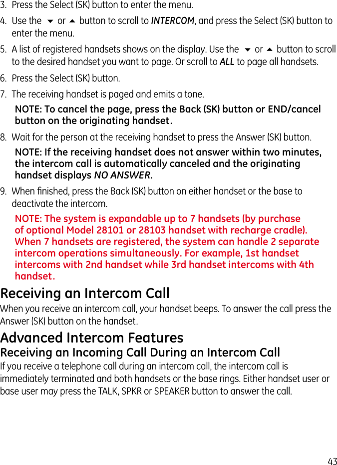 433.  Press the Select (SK) button to enter the menu.4.  Use the  6 or 5 button to scroll to INTERCOM, and press the Select (SK) button to enter the menu.5.  A list of registered handsets shows on the display. Use the  6 or 5 button to scroll to the desired handset you want to page. Or scroll to ALL to page all handsets.6.  Press the Select (SK) button.7.  The receiving handset is paged and emits a tone.NOTE: To cancel the page, press the Back (SK) button or END/cancel button on the originating handset.8.  Wait for the person at the receiving handset to press the Answer (SK) button.NOTE: If the receiving handset does not answer within two minutes, the intercom call is automatically canceled and the originating handset displays NO ANSWER.9.  When ﬁnished, press the Back (SK) button on either handset or the base to deactivate the intercom.NOTE: The system is expandable up to 7 handsets (by purchase of optional Model 28101 or 28103 handset with recharge cradle). When 7 handsets are registered, the system can handle 2 separate intercom operations simultaneously. For example, 1st handset intercoms with 2nd handset while 3rd handset intercoms with 4th handset.Receiving an Intercom CallWhen you receive an intercom call, your handset beeps. To answer the call press the Answer (SK) button on the handset.Advanced Intercom FeaturesReceiving an Incoming Call During an Intercom CallIf you receive a telephone call during an intercom call, the intercom call is immediately terminated and both handsets or the base rings. Either handset user or base user may press the TALK, SPKR or SPEAKER button to answer the call.