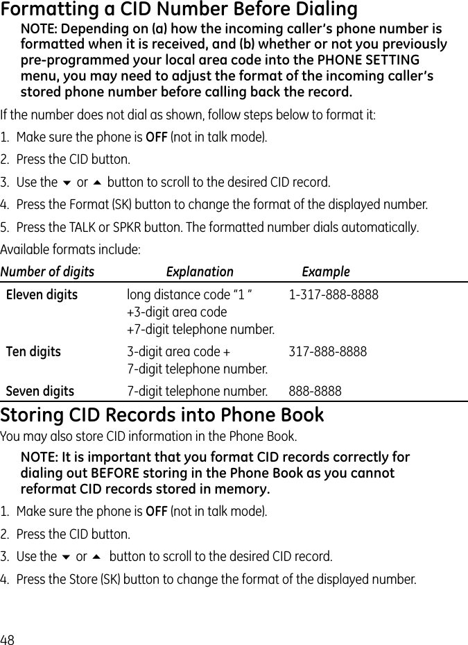 48Formatting a CID Number Before DialingNOTE: Depending on (a) how the incoming caller’s phone number is formatted when it is received, and (b) whether or not you previously pre-programmed your local area code into the PHONE SETTING menu, you may need to adjust the format of the incoming caller’s stored phone number before calling back the record.If the number does not dial as shown, follow steps below to format it:1.  Make sure the phone is OFF (not in talk mode).2.  Press the CID button.3.  Use the 6 or 5 button to scroll to the desired CID record.4.  Press the Format (SK) button to change the format of the displayed number.5.  Press the TALK or SPKR button. The formatted number dials automatically.Available formats include:Number of digits   Explanation   Example  Eleven digits  long distance code “1 ”  1-317-888-8888   +3-digit area code   +7-digit telephone number.  Ten digits  3-digit area code +  317-888-8888   7-digit telephone number.  Seven digits  7-digit telephone number.  888-8888Storing CID Records into Phone BookYou may also store CID information in the Phone Book. NOTE: It is important that you format CID records correctly for dialing out BEFORE storing in the Phone Book as you cannot reformat CID records stored in memory.1.  Make sure the phone is OFF (not in talk mode).2.  Press the CID button.3.  Use the 6 or 5  button to scroll to the desired CID record.4.  Press the Store (SK) button to change the format of the displayed number.