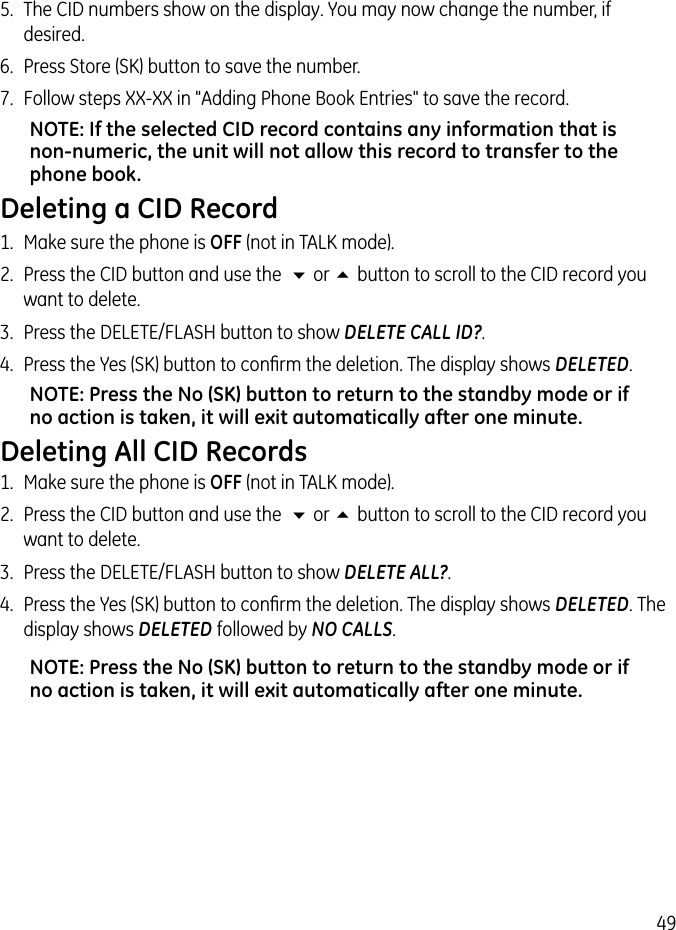 495.  The CID numbers show on the display. You may now change the number, if desired.6.  Press Store (SK) button to save the number.7.  Follow steps XX-XX in &quot;Adding Phone Book Entries&quot; to save the record. NOTE: If the selected CID record contains any information that is non-numeric, the unit will not allow this record to transfer to the phone book. Deleting a CID Record1.  Make sure the phone is OFF (not in TALK mode).2.  Press the CID button and use the  6 or 5 button to scroll to the CID record you want to delete.3.  Press the DELETE/FLASH button to show DELETE CALL ID?. 4.  Press the Yes (SK) button to conﬁrm the deletion. The display shows DELETED.NOTE: Press the No (SK) button to return to the standby mode or if no action is taken, it will exit automatically after one minute.Deleting All CID Records1.  Make sure the phone is OFF (not in TALK mode).2.  Press the CID button and use the  6 or 5 button to scroll to the CID record you want to delete.3.  Press the DELETE/FLASH button to show DELETE ALL?. 4.  Press the Yes (SK) button to conﬁrm the deletion. The display shows DELETED. The display shows DELETED followed by NO CALLS.NOTE: Press the No (SK) button to return to the standby mode or if no action is taken, it will exit automatically after one minute.