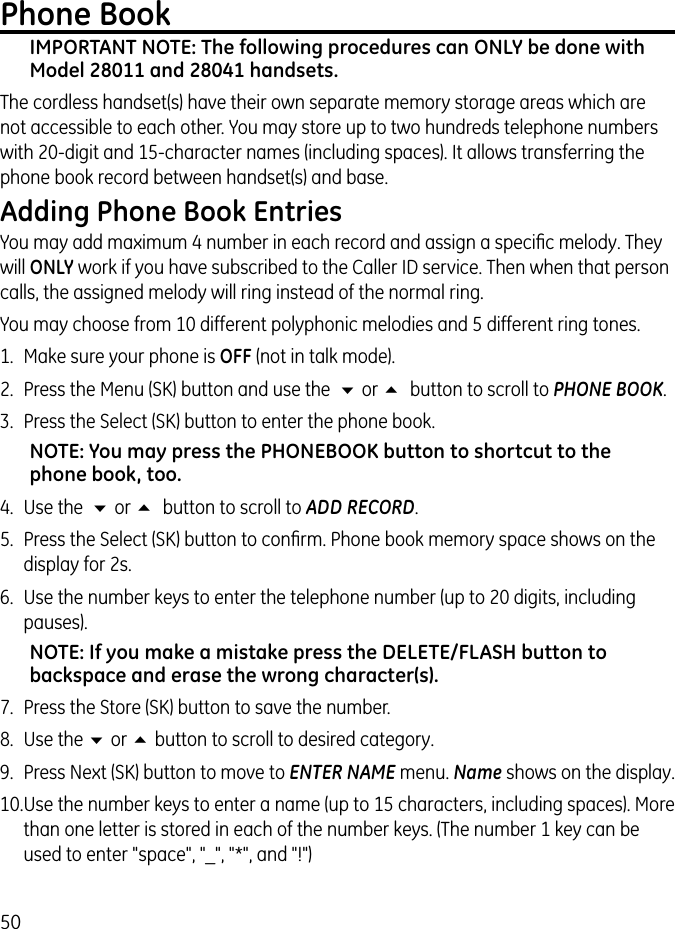 50Phone BookIMPORTANT NOTE: The following procedures can ONLY be done with Model 28011 and 28041 handsets. The cordless handset(s) have their own separate memory storage areas which are not accessible to each other. You may store up to two hundreds telephone numbers with 20-digit and 15-character names (including spaces). It allows transferring the phone book record between handset(s) and base. Adding Phone Book EntriesYou may add maximum 4 number in each record and assign a speciﬁc melody. They will ONLY work if you have subscribed to the Caller ID service. Then when that person calls, the assigned melody will ring instead of the normal ring. You may choose from 10 different polyphonic melodies and 5 different ring tones.1.  Make sure your phone is OFF (not in talk mode). 2.  Press the Menu (SK) button and use the  6 or 5  button to scroll to PHONE BOOK. 3.  Press the Select (SK) button to enter the phone book.NOTE: You may press the PHONEBOOK button to shortcut to the phone book, too.4.  Use the  6 or 5  button to scroll to ADD RECORD.5.  Press the Select (SK) button to conﬁrm. Phone book memory space shows on the display for 2s.6.  Use the number keys to enter the telephone number (up to 20 digits, including pauses).NOTE: If you make a mistake press the DELETE/FLASH button to backspace and erase the wrong character(s).7.  Press the Store (SK) button to save the number.8.  Use the 6 or 5 button to scroll to desired category.9.  Press Next (SK) button to move to ENTER NAME menu. Name shows on the display.10. Use the number keys to enter a name (up to 15 characters, including spaces). More than one letter is stored in each of the number keys. (The number 1 key can be used to enter &quot;space&quot;, &quot;_&quot;, &quot;*&quot;, and &quot;!&quot;)