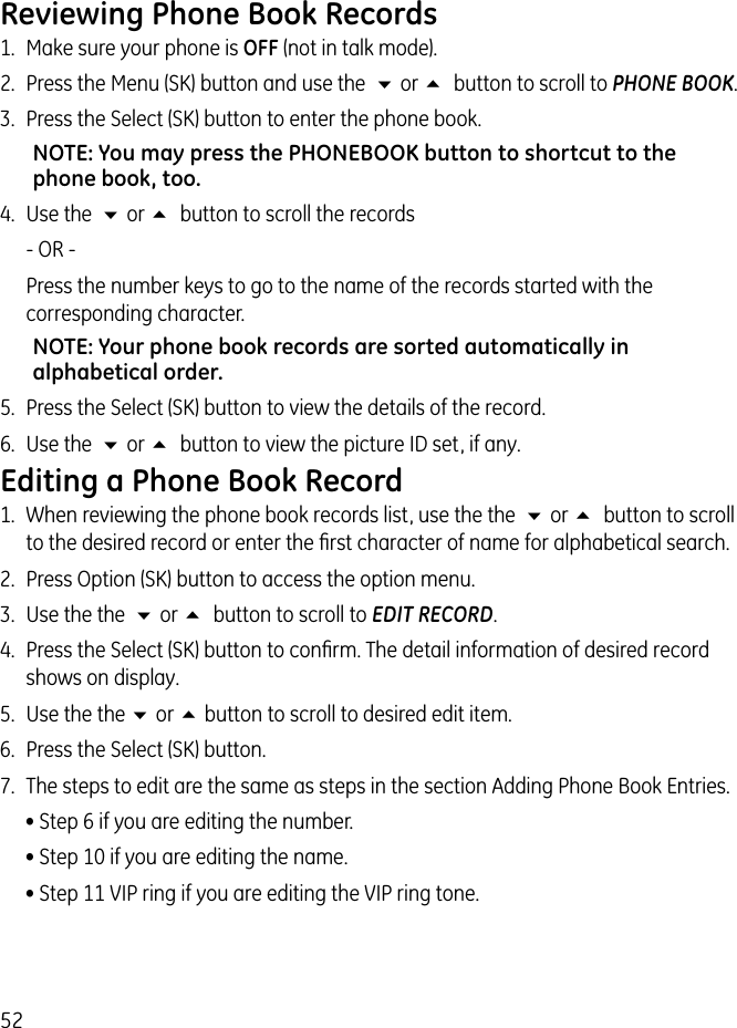 52Reviewing Phone Book Records1.  Make sure your phone is OFF (not in talk mode). 2.  Press the Menu (SK) button and use the  6 or 5  button to scroll to PHONE BOOK. 3.  Press the Select (SK) button to enter the phone book.NOTE: You may press the PHONEBOOK button to shortcut to the phone book, too.4.  Use the  6 or 5  button to scroll the records   - OR -    Press the number keys to go to the name of the records started with the corresponding character.NOTE: Your phone book records are sorted automatically in alphabetical order.5.  Press the Select (SK) button to view the details of the record.6.  Use the  6 or 5  button to view the picture ID set, if any.Editing a Phone Book Record1.  When reviewing the phone book records list, use the the  6 or 5  button to scroll to the desired record or enter the ﬁrst character of name for alphabetical search.2.  Press Option (SK) button to access the option menu.3.  Use the the  6 or 5  button to scroll to EDIT RECORD.4.  Press the Select (SK) button to conﬁrm. The detail information of desired record shows on display.5.  Use the the 6 or 5 button to scroll to desired edit item.6.  Press the Select (SK) button.7.  The steps to edit are the same as steps in the section Adding Phone Book Entries. • Step 6 if you are editing the number.• Step 10 if you are editing the name.• Step 11 VIP ring if you are editing the VIP ring tone.