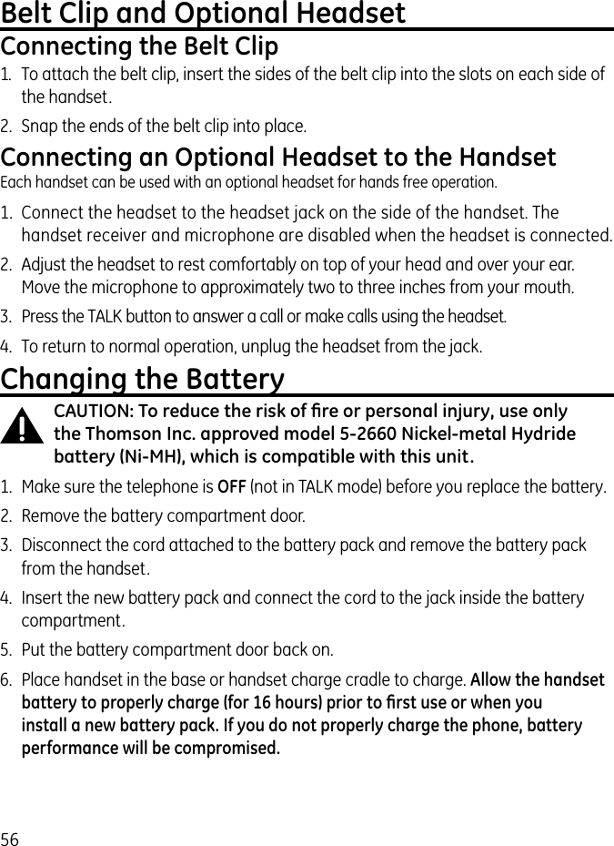 56Belt Clip and Optional HeadsetConnecting the Belt Clip1.  To attach the belt clip, insert the sides of the belt clip into the slots on each side of the handset. 2.  Snap the ends of the belt clip into place.Connecting an Optional Headset to the HandsetEach handset can be used with an optional headset for hands free operation.1.  Connect the headset to the headset jack on the side of the handset. The handset receiver and microphone are disabled when the headset is connected.2.  Adjust the headset to rest comfortably on top of your head and over your ear. Move the microphone to approximately two to three inches from your mouth.3.  Press the TALK button to answer a call or make calls using the headset.4.  To return to normal operation, unplug the headset from the jack.Changing the BatteryCAUTION: To reduce the risk of ﬁre or personal injury, use only the Thomson Inc. approved model 5-2660 Nickel-metal Hydride battery (Ni-MH), which is compatible with this unit.1.  Make sure the telephone is OFF (not in TALK mode) before you replace the battery.2.  Remove the battery compartment door.3.  Disconnect the cord attached to the battery pack and remove the battery pack from the handset.4.  Insert the new battery pack and connect the cord to the jack inside the battery compartment.5.  Put the battery compartment door back on.6.  Place handset in the base or handset charge cradle to charge. Allow the handset battery to properly charge (for 16 hours) prior to ﬁrst use or when you install a new battery pack. If you do not properly charge the phone, battery performance will be compromised.