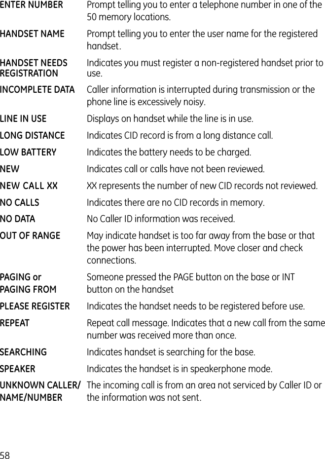 58ENTER NUMBER   Prompt telling you to enter a telephone number in one of the 50 memory locations.HANDSET NAME   Prompt telling you to enter the user name for the registered handset.HANDSET NEEDS  Indicates you must register a non-registered handset prior toREGISTRATION  use.    INCOMPLETE DATA  Caller information is interrupted during transmission or the  phone line is excessively noisy.LINE IN USE   Displays on handset while the line is in use.LONG DISTANCE  Indicates CID record is from a long distance call.LOW BATTERY  Indicates the battery needs to be charged.NEW  Indicates call or calls have not been reviewed.NEW CALL XX  XX represents the number of new CID records not reviewed.NO CALLS  Indicates there are no CID records in memory.NO DATA  No Caller ID information was received.OUT OF RANGE  May indicate handset is too far away from the base or that  the power has been interrupted. Move closer and check connections.PAGING or   Someone pressed the PAGE button on the base or INTPAGING FROM  button on the handsetPLEASE REGISTER  Indicates the handset needs to be registered before use.REPEAT  Repeat call message. Indicates that a new call from the same number was received more than once.SEARCHING  Indicates handset is searching for the base.SPEAKER  Indicates the handset is in speakerphone mode.UNKNOWN CALLER/  The incoming call is from an area not serviced by Caller ID or NAME/NUMBER  the information was not sent. 