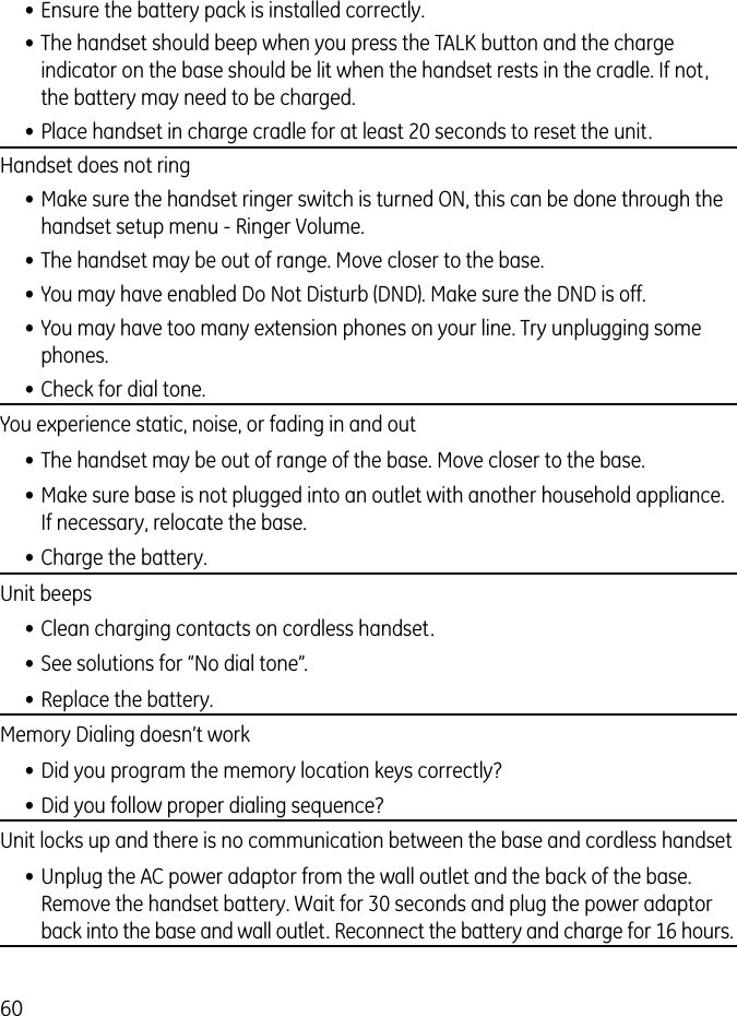 60• Ensure the battery pack is installed correctly. • The handset should beep when you press the TALK button and the charge indicator on the base should be lit when the handset rests in the cradle. If not, the battery may need to be charged.• Place handset in charge cradle for at least 20 seconds to reset the unit.Handset does not ring  • Make sure the handset ringer switch is turned ON, this can be done through the handset setup menu - Ringer Volume.• The handset may be out of range. Move closer to the base.• You may have enabled Do Not Disturb (DND). Make sure the DND is off.• You may have too many extension phones on your line. Try unplugging some phones.• Check for dial tone. You experience static, noise, or fading in and out• The handset may be out of range of the base. Move closer to the base.• Make sure base is not plugged into an outlet with another household appliance. If necessary, relocate the base.• Charge the battery.Unit beeps• Clean charging contacts on cordless handset.• See solutions for “No dial tone”.• Replace the battery.Memory Dialing doesn’t work• Did you program the memory location keys correctly?• Did you follow proper dialing sequence? Unit locks up and there is no communication between the base and cordless handset• Unplug the AC power adaptor from the wall outlet and the back of the base. Remove the handset battery. Wait for 30 seconds and plug the power adaptor back into the base and wall outlet. Reconnect the battery and charge for 16 hours.