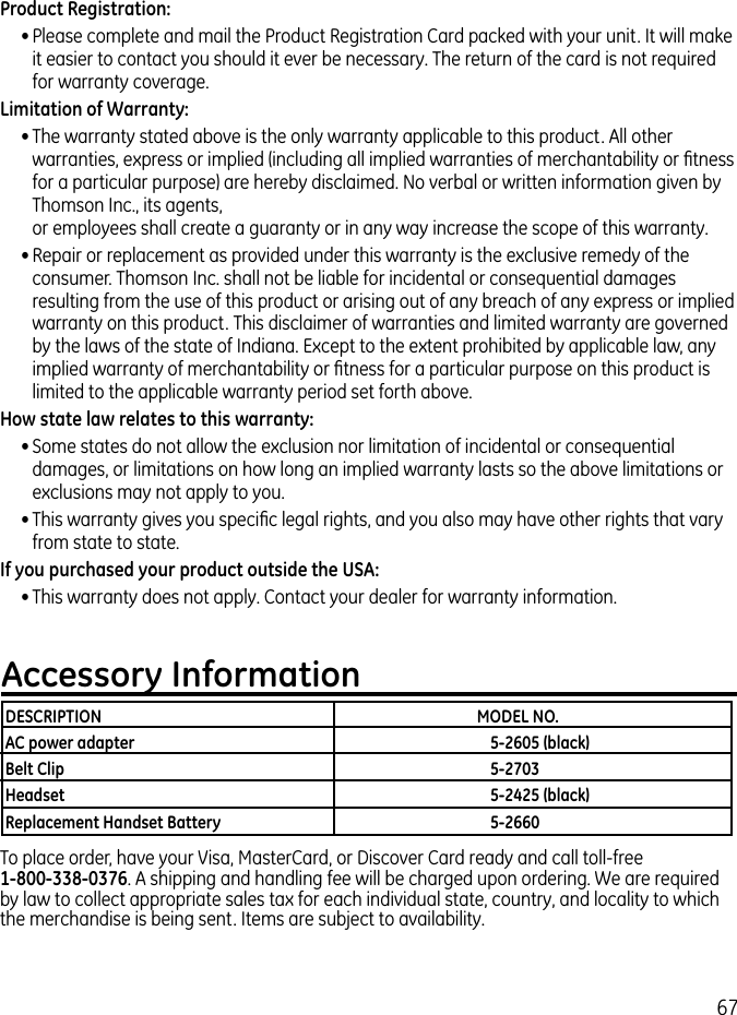 67Product Registration:• Please complete and mail the Product Registration Card packed with your unit. It will make it easier to contact you should it ever be necessary. The return of the card is not required for warranty coverage.Limitation of Warranty:• The warranty stated above is the only warranty applicable to this product. All other warranties, express or implied (including all implied warranties of merchantability or ﬁtness for a particular purpose) are hereby disclaimed. No verbal or written information given by Thomson Inc., its agents,  or employees shall create a guaranty or in any way increase the scope of this warranty.• Repair or replacement as provided under this warranty is the exclusive remedy of the consumer. Thomson Inc. shall not be liable for incidental or consequential damages resulting from the use of this product or arising out of any breach of any express or implied warranty on this product. This disclaimer of warranties and limited warranty are governed by the laws of the state of Indiana. Except to the extent prohibited by applicable law, any implied warranty of merchantability or ﬁtness for a particular purpose on this product is limited to the applicable warranty period set forth above.How state law relates to this warranty:• Some states do not allow the exclusion nor limitation of incidental or consequential damages, or limitations on how long an implied warranty lasts so the above limitations or exclusions may not apply to you.• This warranty gives you speciﬁc legal rights, and you also may have other rights that vary from state to state.If you purchased your product outside the USA:• This warranty does not apply. Contact your dealer for warranty information.Accessory InformationTo place order, have your Visa, MasterCard, or Discover Card ready and call toll-free    1-800-338-0376. A shipping and handling fee will be charged upon ordering. We are required by law to collect appropriate sales tax for each individual state, country, and locality to which the merchandise is being sent. Items are subject to availability.DESCRIPTION  MODEL NO.AC power adapter  5-2605 (black)Belt Clip  5-2703Headset  5-2425 (black)Replacement Handset Battery  5-2660