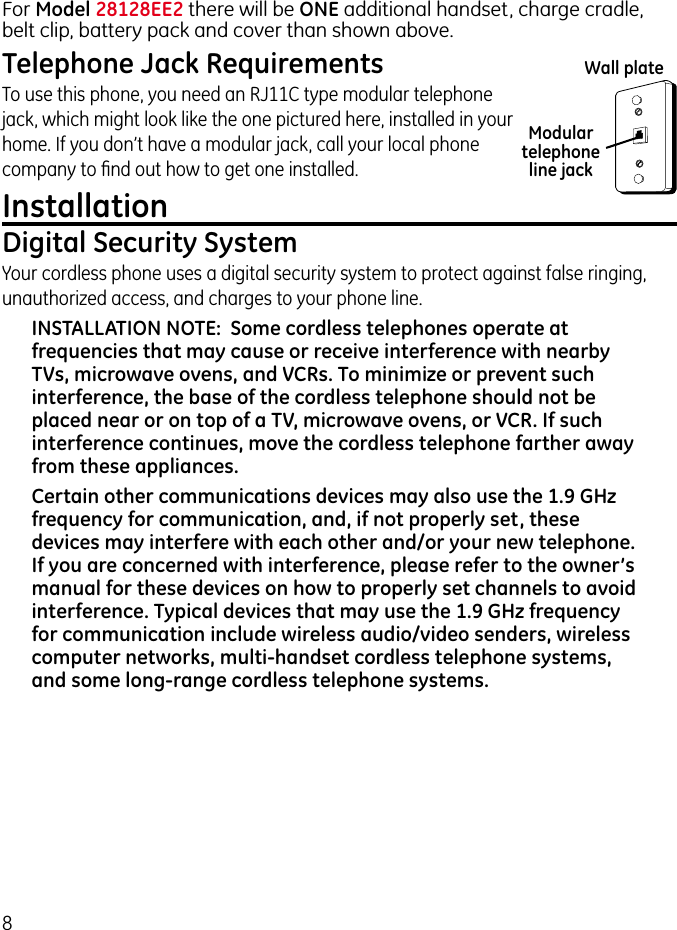 8For Model 28128EE2 there will be ONE additional handset, charge cradle, belt clip, battery pack and cover than shown above.Telephone Jack RequirementsTo use this phone, you need an RJ11C type modular telephone jack, which might look like the one pictured here, installed in your home. If you don’t have a modular jack, call your local phone company to ﬁnd out how to get one installed.InstallationDigital Security SystemYour cordless phone uses a digital security system to protect against false ringing, unauthorized access, and charges to your phone line.INSTALLATION NOTE:  Some cordless telephones operate at frequencies that may cause or receive interference with nearby TVs, microwave ovens, and VCRs. To minimize or prevent such interference, the base of the cordless telephone should not be placed near or on top of a TV, microwave ovens, or VCR. If such interference continues, move the cordless telephone farther away from these appliances.Certain other communications devices may also use the 1.9 GHz frequency for communication, and, if not properly set, these devices may interfere with each other and/or your new telephone. If you are concerned with interference, please refer to the owner’s manual for these devices on how to properly set channels to avoid interference. Typical devices that may use the 1.9 GHz frequency for communication include wireless audio/video senders, wireless computer networks, multi-handset cordless telephone systems, and some long-range cordless telephone systems.Modular telephone line jackWall plate