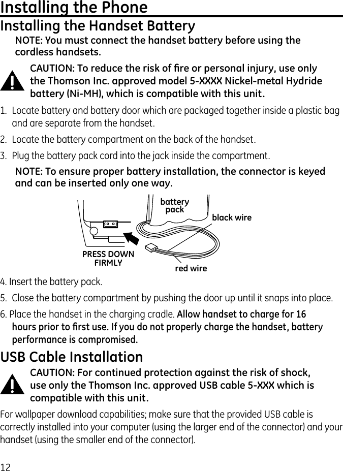 12Installing the PhoneInstalling the Handset BatteryNOTE: You must connect the handset battery before using the cordless handsets.CAUTION: To reduce the risk of ﬁre or personal injury, use only the Thomson Inc. approved model 5-XXXX Nickel-metal Hydride battery (Ni-MH), which is compatible with this unit.1.  Locate battery and battery door which are packaged together inside a plastic bag and are separate from the handset.2.  Locate the battery compartment on the back of the handset.3.  Plug the battery pack cord into the jack inside the compartment.NOTE: To ensure proper battery installation, the connector is keyed and can be inserted only one way.4. Insert the battery pack.5.  Close the battery compartment by pushing the door up until it snaps into place.6. Place the handset in the charging cradle. Allow handset to charge for 16 hours prior to ﬁrst use. If you do not properly charge the handset, battery performance is compromised.USB Cable InstallationCAUTION: For continued protection against the risk of shock, use only the Thomson Inc. approved USB cable 5-XXX which is compatible with this unit.For wallpaper download capabilities; make sure that the provided USB cable is correctly installed into your computer (using the larger end of the connector) and your handset (using the smaller end of the connector).black wirered wirebatterypackPRESS DOWNFIRMLY