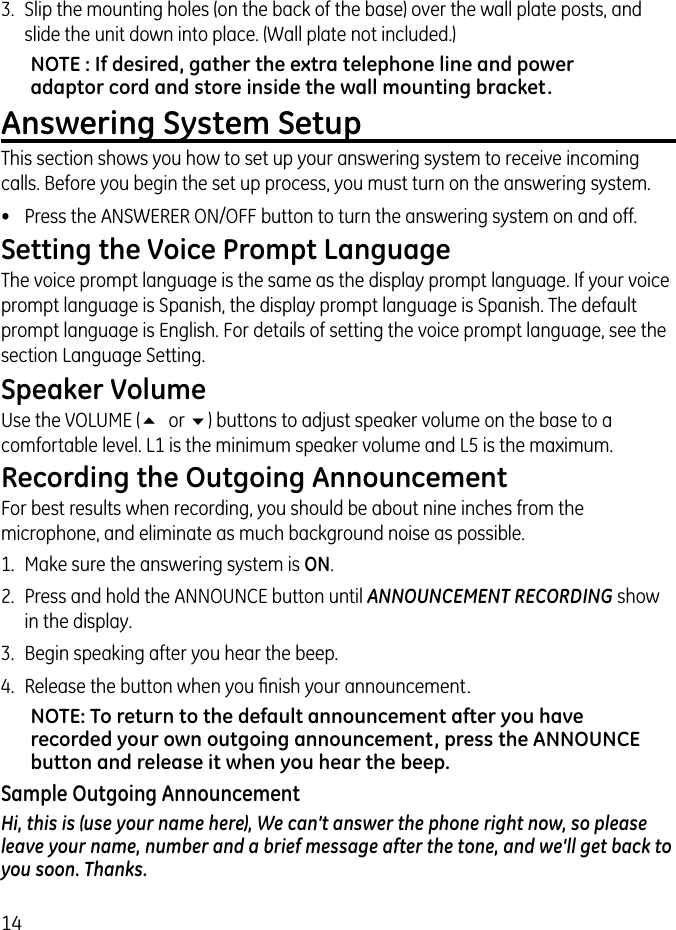 143.  Slip the mounting holes (on the back of the base) over the wall plate posts, and slide the unit down into place. (Wall plate not included.)NOTE : If desired, gather the extra telephone line and power adaptor cord and store inside the wall mounting bracket.Answering System SetupThis section shows you how to set up your answering system to receive incoming calls. Before you begin the set up process, you must turn on the answering system.•  Press the ANSWERER ON/OFF button to turn the answering system on and off. Setting the Voice Prompt LanguageThe voice prompt language is the same as the display prompt language. If your voice prompt language is Spanish, the display prompt language is Spanish. The default prompt language is English. For details of setting the voice prompt language, see the section Language Setting.Speaker VolumeUse the VOLUME (5 or 6) buttons to adjust speaker volume on the base to a comfortable level. L1 is the minimum speaker volume and L5 is the maximum.Recording the Outgoing AnnouncementFor best results when recording, you should be about nine inches from the microphone, and eliminate as much background noise as possible.1.  Make sure the answering system is ON.2.  Press and hold the ANNOUNCE button until ANNOUNCEMENT RECORDING show in the display.3.  Begin speaking after you hear the beep.4.  Release the button when you ﬁnish your announcement.NOTE: To return to the default announcement after you have recorded your own outgoing announcement, press the ANNOUNCE button and release it when you hear the beep. Sample Outgoing AnnouncementHi, this is (use your name here), We can’t answer the phone right now, so please leave your name, number and a brief message after the tone, and we’ll get back to you soon. Thanks.