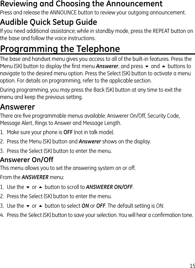 15Reviewing and Choosing the AnnouncementPress and release the ANNOUNCE button to review your outgoing announcement.Audible Quick Setup GuideIf you need additional assistance; while in standby mode, press the REPEAT button on the base and follow the voice instructions.Programming the TelephoneThe base and handset menu gives you access to all of the built-in features. Press the Menu (SK) button to display the ﬁrst menu Answerer, and press 6 and 5 buttons to navigate to the desired menu option. Press the Select (SK) button to activate a menu option. For details on programming, refer to the applicable section.During programming, you may press the Back (SK) button at any time to exit the menu and keep the previous setting.AnswererThere are ﬁve programmable menus available: Answerer On/Off, Security Code, Message Alert, Rings to Answer and Message Length.1.  Make sure your phone is OFF (not in talk mode).2.  Press the Menu (SK) button and Answerer shows on the display.3.  Press the Select (SK) button to enter the menu.Answerer On/OffThis menu allows you to set the answering system on or off.From the ANSWERER menu:1.  Use the 6 or 5 button to scroll to ANSWERER ON/OFF.2.  Press the Select (SK) button to enter the menu.3.  Use the 6 or 5 button to select ON or OFF. The default setting is ON.4.  Press the Select (SK) button to save your selection. You will hear a conﬁrmation tone.