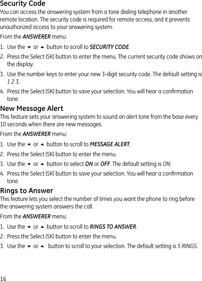 16Security CodeYou can access the answering system from a tone dialing telephone in another remote location. The security code is required for remote access, and it prevents unauthorized access to your answering system.From the ANSWERER menu:1.  Use the 6 or 5 button to scroll to SECURITY CODE.2.  Press the Select (SK) button to enter the menu. The current security code shows on the display. 3.  Use the number keys to enter your new 3-digit security code. The default setting is 1 2 3.4.  Press the Select (SK) button to save your selection. You will hear a conﬁrmation tone.New Message AlertThis feature sets your answering system to sound an alert tone from the base every 10 seconds when there are new messages.From the ANSWERER menu:1.  Use the 6 or 5 button to scroll to MESSAGE ALERT.2.  Press the Select (SK) button to enter the menu.3.  Use the 6 or 5 button to select ON or OFF. The default setting is ON.4.  Press the Select (SK) button to save your selection. You will hear a conﬁrmation tone.Rings to AnswerThis feature lets you select the number of times you want the phone to ring before the answering system answers the call. From the ANSWERER menu:1.  Use the 6 or 5 button to scroll to RINGS TO ANSWER.2.  Press the Select (SK) button to enter the menu.3.  Use the 6 or 5 button to scroll to your selection. The default setting is 5 RINGS.