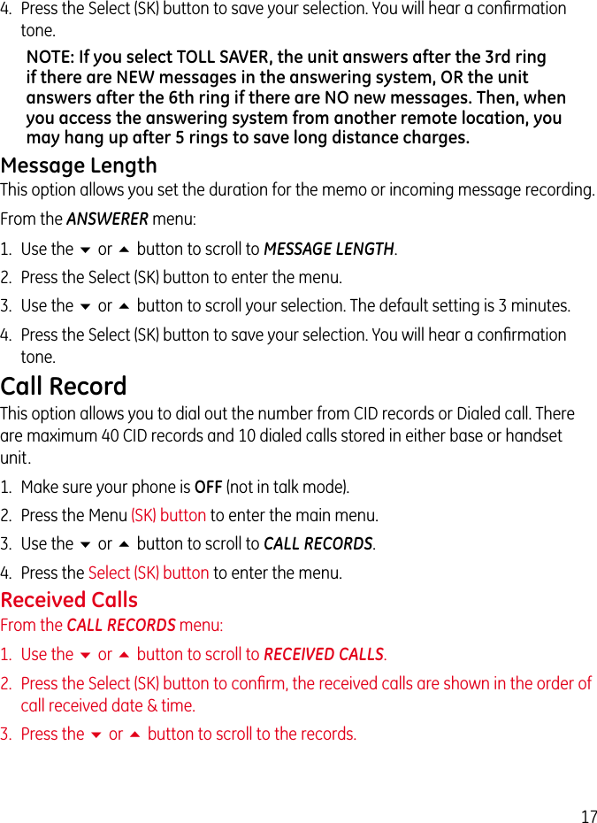 174.  Press the Select (SK) button to save your selection. You will hear a conﬁrmation tone.NOTE: If you select TOLL SAVER, the unit answers after the 3rd ring if there are NEW messages in the answering system, OR the unit answers after the 6th ring if there are NO new messages. Then, when you access the answering system from another remote location, you may hang up after 5 rings to save long distance charges.Message LengthThis option allows you set the duration for the memo or incoming message recording.From the ANSWERER menu:1.  Use the 6 or 5 button to scroll to MESSAGE LENGTH.2.  Press the Select (SK) button to enter the menu.3.  Use the 6 or 5 button to scroll your selection. The default setting is 3 minutes.4.  Press the Select (SK) button to save your selection. You will hear a conﬁrmation tone.Call RecordThis option allows you to dial out the number from CID records or Dialed call. There are maximum 40 CID records and 10 dialed calls stored in either base or handset unit.1.  Make sure your phone is OFF (not in talk mode).2.  Press the Menu (SK) button to enter the main menu.3.  Use the 6 or 5 button to scroll to CALL RECORDS.4.  Press the Select (SK) button to enter the menu.Received CallsFrom the CALL RECORDS menu:1.  Use the 6 or 5 button to scroll to RECEIVED CALLS.2.  Press the Select (SK) button to conﬁrm, the received calls are shown in the order of call received date &amp; time.3.  Press the 6 or 5 button to scroll to the records.