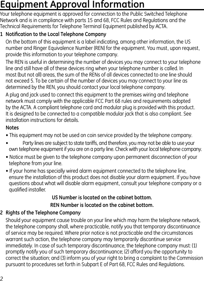 2Equipment Approval InformationYour telephone equipment is approved for connection to the Public Switched Telephone Network and is in compliance with parts 15 and 68, FCC Rules and Regulations and the Technical Requirements for Telephone Terminal Equipment published by ACTA.1  Notiﬁcation to the Local Telephone CompanyOn the bottom of this equipment is a label indicating, among other information, the US number and Ringer Equivalence Number (REN) for the equipment. You must, upon request, provide this information to your telephone company.The REN is useful in determining the number of devices you may connect to your telephone line and still have all of these devices ring when your telephone number is called. In most (but not all) areas, the sum of the RENs of all devices connected to one line should not exceed 5. To be certain of the number of devices you may connect to your line as determined by the REN, you should contact your local telephone company.A plug and jack used to connect this equipment to the premises wiring and telephone network must comply with the applicable FCC Part 68 rules and requirements adopted by the ACTA. A compliant telephone cord and modular plug is provided with this product. It is designed to be connected to a compatible modular jack that is also compliant. See installation instructions for details.Notes  • This equipment may not be used on coin service provided by the telephone company.•   Party lines are subject to state tariffs, and therefore, you may not be able to use your own telephone equipment if you are on a party line. Check with your local telephone company.• Notice must be given to the telephone company upon permanent disconnection of your telephone from your line.• If your home has specially wired alarm equipment connected to the telephone line, ensure the installation of this product does not disable your alarm equipment. If you have questions about what will disable alarm equipment, consult your telephone company or a qualiﬁed installer.US Number is located on the cabinet bottom.REN Number is located on the cabinet bottom.2  Rights of the Telephone Company Should your equipment cause trouble on your line which may harm the telephone network, the telephone company shall, where practicable, notify you that temporary discontinuance of service may be required. Where prior notice is not practicable and the circumstances warrant such action, the telephone company may temporarily discontinue service immediately. In case of such temporary discontinuance, the telephone company must: (1) promptly notify you of such temporary discontinuance; (2) afford you the opportunity to correct the situation; and (3) inform you of your right to bring a complaint to the Commission pursuant to procedures set forth in Subpart E of Part 68, FCC Rules and Regulations.