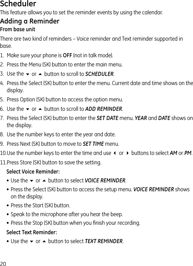 20SchedulerThis feature allows you to set the reminder events by using the calendar.Adding a ReminderFrom base unitThere are two kind of reminders – Voice reminder and Text reminder supported in base.1.  Make sure your phone is OFF (not in talk mode).2.  Press the Menu (SK) button to enter the main menu.3.  Use the 6 or 5 button to scroll to SCHEDULER.4.  Press the Select (SK) button to enter the menu. Current date and time shows on the display.5.  Press Option (SK) button to access the option menu.6.  Use the 6 or 5 button to scroll to ADD REMINDER.7.  Press the Select (SK) button to enter the SET DATE menu. YEAR and DATE shows on the display.8.  Use the number keys to enter the year and date.9.  Press Next (SK) button to move to SET TIME menu.10. Use the number keys to enter the time and use 3 or 4 buttons to select AM or PM.11. Press Store (SK) button to save the setting.Select Voice Reminder:• Use the 6 or 5 button to select VOICE REMINDER.• Press the Select (SK) button to access the setup menu. VOICE REMINDER shows on the display.• Press the Start (SK) button.• Speak to the microphone after you hear the beep.• Press the Stop (SK) button when you ﬁnish your recording.Select Text Reminder:• Use the 6 or 5 button to select TEXT REMINDER.