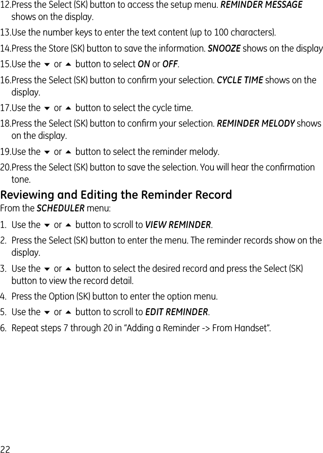 2212. Press the Select (SK) button to access the setup menu. REMINDER MESSAGE shows on the display.13. Use the number keys to enter the text content (up to 100 characters).14. Press the Store (SK) button to save the information. SNOOZE shows on the display15. Use the 6 or 5 button to select ON or OFF.16. Press the Select (SK) button to conﬁrm your selection. CYCLE TIME shows on the display.17. Use the 6 or 5 button to select the cycle time.18. Press the Select (SK) button to conﬁrm your selection. REMINDER MELODY shows on the display.19. Use the 6 or 5 button to select the reminder melody.20. Press the Select (SK) button to save the selection. You will hear the conﬁrmation tone.Reviewing and Editing the Reminder RecordFrom the SCHEDULER menu:1.  Use the 6 or 5 button to scroll to VIEW REMINDER. 2.  Press the Select (SK) button to enter the menu. The reminder records show on the display.3.  Use the 6 or 5 button to select the desired record and press the Select (SK) button to view the record detail.4.  Press the Option (SK) button to enter the option menu.5.  Use the 6 or 5 button to scroll to EDIT REMINDER.6.  Repeat steps 7 through 20 in “Adding a Reminder -&gt; From Handset”.