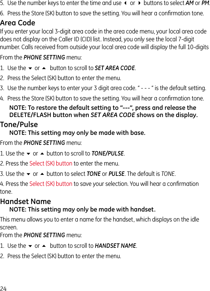 245.  Use the number keys to enter the time and use 3 or 4 buttons to select AM or PM.6.  Press the Store (SK) button to save the setting. You will hear a conﬁrmation tone.Area CodeIf you enter your local 3-digit area code in the area code menu, your local area code does not display on the Caller ID (CID) list. Instead, you only see the local 7-digit number. Calls received from outside your local area code will display the full 10-digitsFrom the PHONE SETTING menu:1.  Use the 6 or 5 button to scroll to SET AREA CODE.2.  Press the Select (SK) button to enter the menu.3.  Use the number keys to enter your 3 digit area code. “ - - - “ is the default setting. 4.  Press the Store (SK) button to save the setting. You will hear a conﬁrmation tone.NOTE: To restore the default setting to “---”, press and release the DELETE/FLASH button when SET AREA CODE shows on the display.Tone/PulseNOTE: This setting may only be made with base.From the PHONE SETTING menu:1. Use the 6 or 5 button to scroll to TONE/PULSE.2. Press the Select (SK) button to enter the menu.3. Use the 6 or 5 button to select TONE or PULSE. The default is TONE.4. Press the Select (SK) button to save your selection. You will hear a conﬁrmation tone.Handset NameNOTE: This setting may only be made with handset.This menu allows you to enter a name for the handset, which displays on the idle screen. From the PHONE SETTING menu:1.  Use the 6 or 5 button to scroll to HANDSET NAME.2.  Press the Select (SK) button to enter the menu.