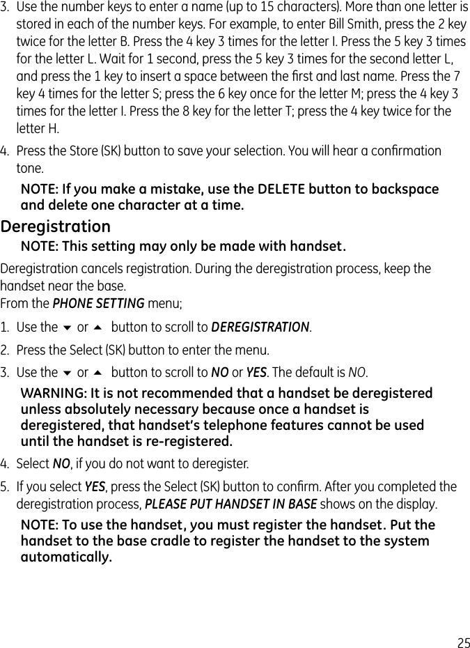 253.  Use the number keys to enter a name (up to 15 characters). More than one letter is stored in each of the number keys. For example, to enter Bill Smith, press the 2 key twice for the letter B. Press the 4 key 3 times for the letter I. Press the 5 key 3 times for the letter L. Wait for 1 second, press the 5 key 3 times for the second letter L, and press the 1 key to insert a space between the ﬁrst and last name. Press the 7 key 4 times for the letter S; press the 6 key once for the letter M; press the 4 key 3 times for the letter I. Press the 8 key for the letter T; press the 4 key twice for the letter H.4.  Press the Store (SK) button to save your selection. You will hear a conﬁrmation tone.NOTE: If you make a mistake, use the DELETE button to backspace and delete one character at a time.DeregistrationNOTE: This setting may only be made with handset.Deregistration cancels registration. During the deregistration process, keep the handset near the base. From the PHONE SETTING menu;1.  Use the 6 or 5 button to scroll to DEREGISTRATION.2.  Press the Select (SK) button to enter the menu.3.  Use the 6 or 5 button to scroll to NO or YES. The default is NO. WARNING: It is not recommended that a handset be deregistered unless absolutely necessary because once a handset is deregistered, that handset’s telephone features cannot be used until the handset is re-registered.4.  Select NO, if you do not want to deregister.5.  If you select YES, press the Select (SK) button to conﬁrm. After you completed the deregistration process, PLEASE PUT HANDSET IN BASE shows on the display.NOTE: To use the handset, you must register the handset. Put the handset to the base cradle to register the handset to the system automatically.