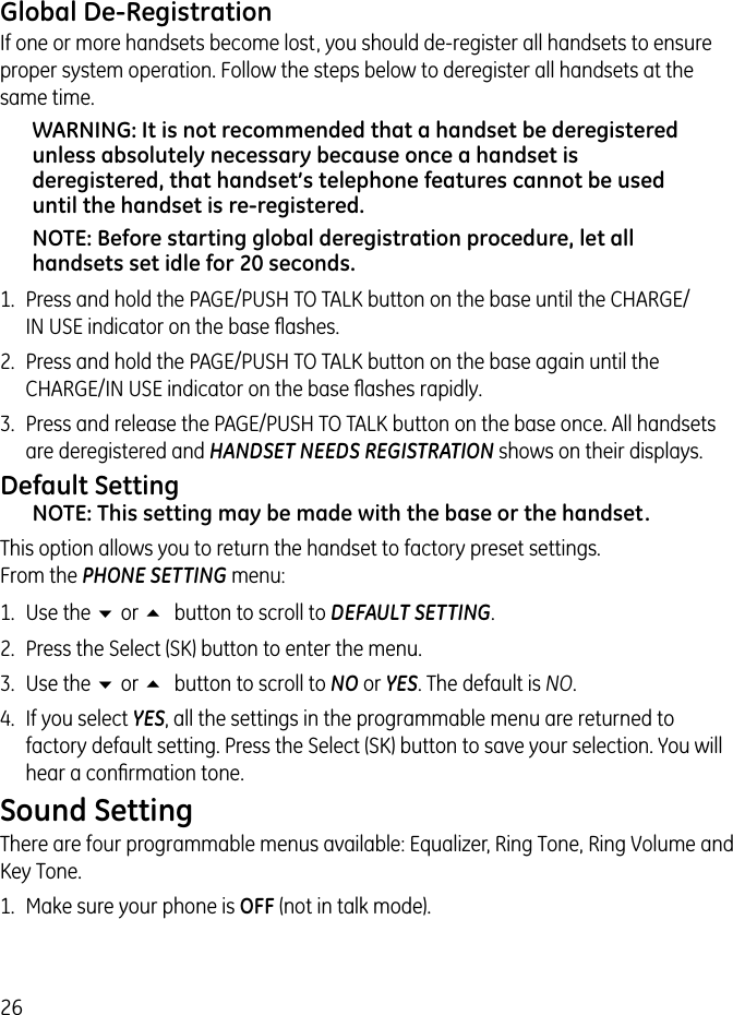 26Global De-RegistrationIf one or more handsets become lost, you should de-register all handsets to ensure proper system operation. Follow the steps below to deregister all handsets at the same time.WARNING: It is not recommended that a handset be deregistered unless absolutely necessary because once a handset is deregistered, that handset’s telephone features cannot be used until the handset is re-registered.NOTE: Before starting global deregistration procedure, let all handsets set idle for 20 seconds.1.  Press and hold the PAGE/PUSH TO TALK button on the base until the CHARGE/IN USE indicator on the base ﬂashes.2.  Press and hold the PAGE/PUSH TO TALK button on the base again until the CHARGE/IN USE indicator on the base ﬂashes rapidly.3.  Press and release the PAGE/PUSH TO TALK button on the base once. All handsets are deregistered and HANDSET NEEDS REGISTRATION shows on their displays.Default SettingNOTE: This setting may be made with the base or the handset.This option allows you to return the handset to factory preset settings.  From the PHONE SETTING menu:1.  Use the 6 or 5 button to scroll to DEFAULT SETTING.2.  Press the Select (SK) button to enter the menu.3.  Use the 6 or 5 button to scroll to NO or YES. The default is NO. 4.  If you select YES, all the settings in the programmable menu are returned to factory default setting. Press the Select (SK) button to save your selection. You will hear a conﬁrmation tone.Sound Setting There are four programmable menus available: Equalizer, Ring Tone, Ring Volume and Key Tone.1.  Make sure your phone is OFF (not in talk mode). 