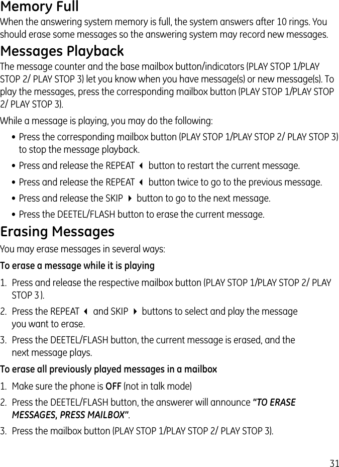 31Memory FullWhen the answering system memory is full, the system answers after 10 rings. You should erase some messages so the answering system may record new messages.Messages PlaybackThe message counter and the base mailbox button/indicators (PLAY STOP 1/ PLAY STOP 2/ PLAY STOP 3) let you know when you have message(s) or new message(s). To play the messages, press the corresponding mailbox button (PLAY STOP 1/ PLAY STOP 2/ PLAY STOP 3).While a message is playing, you may do the following:• Press the corresponding mailbox button (PLAY STOP 1/ PLAY STOP 2/ PLAY STOP 3) to stop the message playback.• Press and release the REPEAT 3 button to restart the current message.• Press and release the REPEAT 3 button twice to go to the previous message.• Press and release the SKIP 4 button to go to the next message.• Press the DEETEL/FLASH button to erase the current message.Erasing MessagesYou may erase messages in several ways:To erase a message while it is playing1.  Press and release the respective mailbox button (PLAY STOP 1/ PLAY STOP 2/ PLAY STOP 3 ).2.  Press the REPEAT 3 and SKIP 4 buttons to select and play the message  you want to erase.3.  Press the DEETEL/FLASH button, the current message is erased, and the  next message plays.To erase all previously played messages in a mailbox1.  Make sure the phone is OFF (not in talk mode)2.  Press the DEETEL/FLASH button, the answerer will announce “TO ERASE MESSAGES, PRESS MAILBOX”.3.  Press the mailbox button (PLAY STOP 1/ PLAY STOP 2/ PLAY STOP 3).