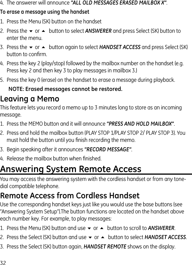 324.  The answerer will announce “ALL OLD MESSAGES ERASED MAILBOX X“.To erase a message using the handset1.  Press the Menu (SK) button on the handset2.  Press the 6 or 5 button to select ANSWERER and press Select (SK) button to enter the menu.3.  Press the 6 or 5 button again to select HANDSET ACCESS and press Select (SK) button to conﬁrm.4.  Press the key 2 (play/stop) followed by the mailbox number on the handset (e.g. Press key 2 and then key 3 to play messages in mailbox 3.)5.  Press the key 0 (erase) on the handset to erase a message during playback.NOTE: Erased messages cannot be restored.Leaving a MemoThis feature lets you record a memo up to 3 minutes long to store as an incoming message.1.  Press the MEMO button and it will announce “PRESS AND HOLD MAILBOX”.2.  Press and hold the mailbox button (PLAY STOP 1/ PLAY STOP 2/ PLAY STOP 3). You must hold the button until you ﬁnish recording the memo.3.  Begin speaking after it announces “RECORD MESSAGE”.4.  Release the mailbox button when ﬁnished.Answering System Remote AccessYou may access the answering system with the cordless handset or from any tone-dial compatible telephone.Remote Access from Cordless HandsetUse the corresponding handset keys just like you would use the base buttons (see “Answering System Setup”).The button functions are located on the handset above each number key. For example, to play messages:1.  Press the Menu (SK) button and use 6 or 5 button to scroll to ANSWERER. 2.  Press the Select (SK) button and use 6 or 5 button to select HANDSET ACCESS.3.  Press the Select (SK) button again, HANDSET REMOTE shows on the display.