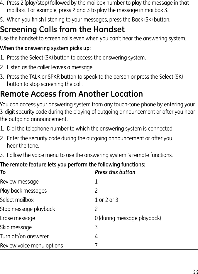 334.  Press 2 (play/stop) followed by the mailbox number to play the message in that mailbox. For example, press 2 and 3 to play the message in mailbox 3.5.  When you ﬁnish listening to your messages, press the Back (SK) button.Screening Calls from the HandsetUse the handset to screen calls even when you can’t hear the answering system.When the answering system picks up:1.  Press the Select (SK) button to access the answering system.2.  Listen as the caller leaves a message.3.  Press the TALK or SPKR button to speak to the person or press the Select (SK) button to stop screening the call.Remote Access from Another LocationYou can access your answering system from any touch-tone phone by entering your 3-digit security code during the playing of outgoing announcement or after you hear the outgoing announcement.1.  Dial the telephone number to which the answering system is connected.2.  Enter the security code during the outgoing announcement or after you  hear the tone.3.  Follow the voice menu to use the answering system ’s remote functions.The remote feature lets you perform the following functions:To  Press this buttonReview message   1Play back messages   2Select mailbox  1 or 2 or 3Stop message playback   2Erase message   0 (during message playback)Skip message   3Turn off/on answerer   4Review voice menu options   7