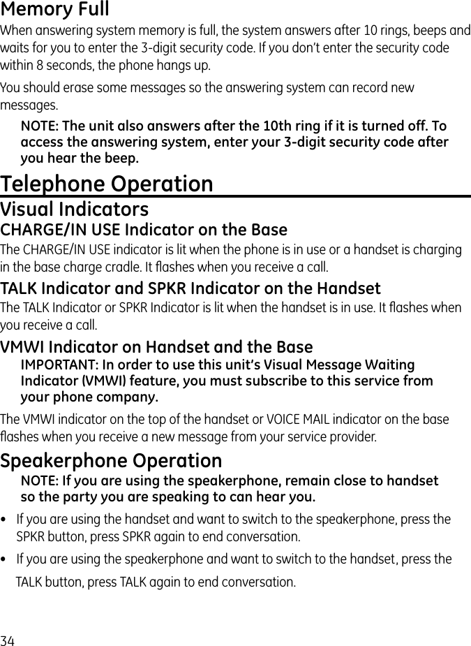 34Memory FullWhen answering system memory is full, the system answers after 10 rings, beeps and waits for you to enter the 3-digit security code. If you don’t enter the security code within 8 seconds, the phone hangs up.You should erase some messages so the answering system can record new messages.NOTE: The unit also answers after the 10th ring if it is turned off. To access the answering system, enter your 3-digit security code after you hear the beep.Telephone OperationVisual Indicators CHARGE/IN USE Indicator on the BaseThe CHARGE/IN USE indicator is lit when the phone is in use or a handset is charging in the base charge cradle. It ﬂashes when you receive a call.TALK Indicator and SPKR Indicator on the HandsetThe TALK Indicator or SPKR Indicator is lit when the handset is in use. It ﬂashes when you receive a call.VMWI Indicator on Handset and the BaseIMPORTANT: In order to use this unit’s Visual Message Waiting Indicator (VMWI) feature, you must subscribe to this service from your phone company.The VMWI indicator on the top of the handset or VOICE MAIL indicator on the base ﬂashes when you receive a new message from your service provider.Speakerphone OperationNOTE: If you are using the speakerphone, remain close to handset so the party you are speaking to can hear you.•  If you are using the handset and want to switch to the speakerphone, press the SPKR button, press SPKR again to end conversation.•  If you are using the speakerphone and want to switch to the handset, press theTALK button, press TALK again to end conversation.