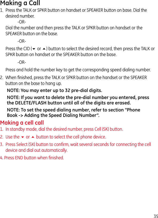 35Making a Call1.  Press the TALK or SPKR button on handset or SPEAKER button on base. Dial the desired number.     -OR-   Dial the number and then press the TALK or SPKR button on handset or the SPEAKER button on the base.     -OR-   Press the CID (6 or 5) button to select the desired record, then press the TALK or SPKR button on handset or the SPEAKER button on the base.     -OR-   Press and hold the number key to get the corresponding speed dialing number.2.  When ﬁnished, press the TALK or SPKR button on the handset or the SPEAKER button on the base to hang up.NOTE: You may enter up to 32 pre-dial digits.NOTE: If you want to delete the pre-dial number you entered, press the DELETE/FLASH button until all of the digits are erased.NOTE: To set the speed dialing number, refer to section “Phone Book -&gt; Adding the Speed Dialing Number”.Making a cell call1.  In standby mode, dial the desired number, press Cell (SK) button.2.  Use the 6 or 5 button to select the cell phone device.3.  Press Select (SK) button to conﬁrm, wait several seconds for connecting the cell device and dial out automatically.4. Press END button when ﬁnished.