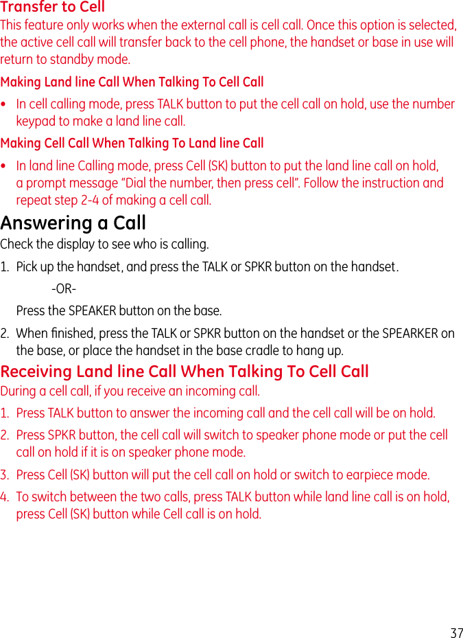 37Transfer to CellThis feature only works when the external call is cell call. Once this option is selected, the active cell call will transfer back to the cell phone, the handset or base in use will return to standby mode.Making Land line Call When Talking To Cell Call•   In cell calling mode, press TALK button to put the cell call on hold, use the number keypad to make a land line call.Making Cell Call When Talking To Land line Call•   In land line Calling mode, press Cell (SK) button to put the land line call on hold, a prompt message “Dial the number, then press cell”. Follow the instruction and repeat step 2-4 of making a cell call.Answering a CallCheck the display to see who is calling.1.  Pick up the handset, and press the TALK or SPKR button on the handset.     -OR-   Press the SPEAKER button on the base.2.  When ﬁnished, press the TALK or SPKR button on the handset or the SPEARKER on the base, or place the handset in the base cradle to hang up.Receiving Land line Call When Talking To Cell CallDuring a cell call, if you receive an incoming call.1.  Press TALK button to answer the incoming call and the cell call will be on hold.2.  Press SPKR button, the cell call will switch to speaker phone mode or put the cell call on hold if it is on speaker phone mode.3.  Press Cell (SK) button will put the cell call on hold or switch to earpiece mode.4.  To switch between the two calls, press TALK button while land line call is on hold, press Cell (SK) button while Cell call is on hold.