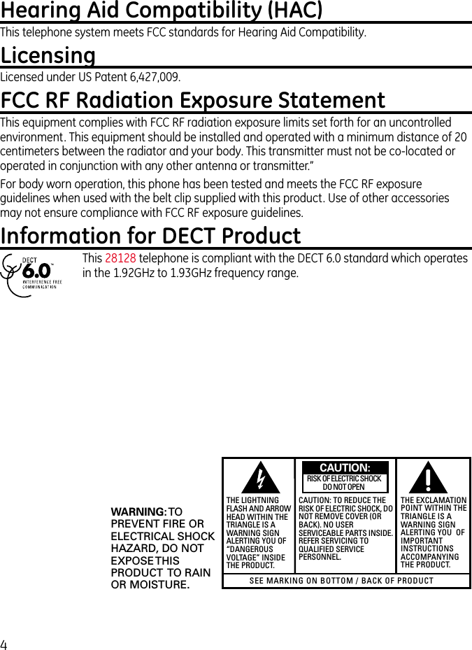 4Hearing Aid Compatibility (HAC)This telephone system meets FCC standards for Hearing Aid Compatibility.LicensingLicensed under US Patent 6,427,009.FCC RF Radiation Exposure StatementThis equipment complies with FCC RF radiation exposure limits set forth for an uncontrolled environment. This equipment should be installed and operated with a minimum distance of 20 centimeters between the radiator and your body. This transmitter must not be co-located or operated in conjunction with any other antenna or transmitter.”For body worn operation, this phone has been tested and meets the FCC RF exposure guidelines when used with the belt clip supplied with this product. Use of other accessories may not ensure compliance with FCC RF exposure guidelines.Information for DECT ProductThis 28128 telephone is compliant with the DECT 6.0 standard which operates in the 1.92GHz to 1.93GHz frequency range.SEE MARKING ON BOTTOM / BACK OF PRODUCTRISK OF ELECTRIC SHOCK            DO NOT OPENWARNING: TOPREVENT FIRE ORELECTRICAL SHOCKHAZARD, DO NOTEXPOSE THISPRODUCT  TO RAINOR MOISTURE.THE LIGHTNINGFLASH AND ARROWHEAD WITHIN THETRIANGLE IS AWARNING SIGNALERTING YOU OF“DANGEROUSVOLTAGE” INSIDETHE PRODUCT.CAUTION: TO REDUCE THERISK OF ELECTRIC SHOCK, DONOT REMOVE COVER (ORBACK). NO USERSERVICEABLE PARTS INSIDE.REFER SERVICING TOQUALIFIED SERVICEPERSONNEL.THE EXCLAMATIONPOINT WITHIN THETRIANGLE IS AWARNING SIGNALERTING YOU  OFIMPORTANTINSTRUCTIONSACCOMPANYINGTHE PRODUCT.CAUTION: