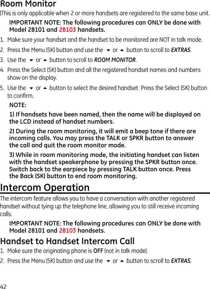 42Room Monitor(This is only applicable when 2 or more handsets are registered to the same base unit. IMPORTANT NOTE: The following procedures can ONLY be done with Model 28101 and 28103 handsets. 1.  Make sure your handset and the handset to be monitored are NOT in talk mode.2.  Press the Menu (SK) button and use the  6 or 5 button to scroll to EXTRAS. 3.  Use the  6 or 5 button to scroll to ROOM MONITOR.4.  Press the Select (SK) button and all the registered handset names and numbers show on the display.5.  Use the  6 or 5 button to select the desired handset. Press the Select (SK) button to conﬁrm.NOTE: 1) If handsets have been named, then the name will be displayed on the LCD instead of handset numbers. 2) During the room monitoring, it will emit a beep tone if there are incoming calls. You may press the TALK or SPKR button to answer the call and quit the room monitor mode.3) While in room monitoring mode, the initiating handset can listen with the handset speakerphone by pressing the SPKR button once. Switch back to the earpiece by pressing TALK button once. Press the Back (SK) button to end room monitoring.Intercom OperationThe intercom feature allows you to have a conversation with another registered handset without tying up the telephone line, allowing you to still receive incoming calls.IMPORTANT NOTE: The following procedures can ONLY be done with Model 28101 and 28103 handsets. Handset to Handset Intercom Call1.  Make sure the originating phone is OFF (not in talk mode).2.  Press the Menu (SK) button and use the  6 or 5 button to scroll to EXTRAS.