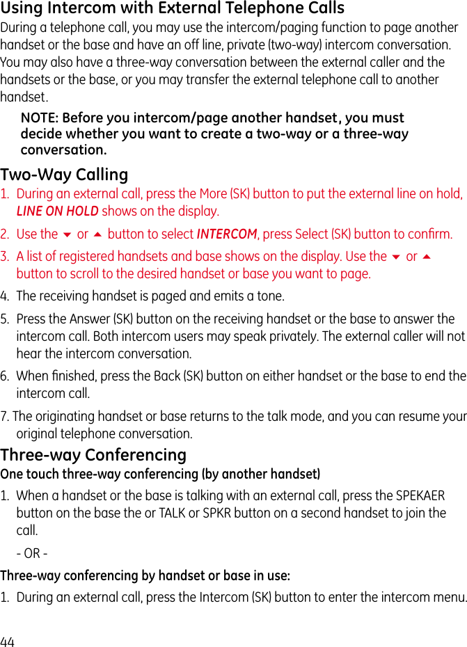 44Using Intercom with External Telephone CallsDuring a telephone call, you may use the intercom/paging function to page another handset or the base and have an off line, private (two-way) intercom conversation. You may also have a three-way conversation between the external caller and the handsets or the base, or you may transfer the external telephone call to another handset.NOTE: Before you intercom/page another handset, you must decide whether you want to create a two-way or a three-way conversation.Two-Way Calling1.  During an external call, press the More (SK) button to put the external line on hold, LINE ON HOLD shows on the display.2.  Use the 6 or 5 button to select INTERCOM, press Select (SK) button to conﬁrm.3.  A list of registered handsets and base shows on the display. Use the 6 or 5 button to scroll to the desired handset or base you want to page.4.  The receiving handset is paged and emits a tone.5.  Press the Answer (SK) button on the receiving handset or the base to answer the intercom call. Both intercom users may speak privately. The external caller will not hear the intercom conversation.6.  When ﬁnished, press the Back (SK) button on either handset or the base to end the intercom call.7. The originating handset or base returns to the talk mode, and you can resume your original telephone conversation.Three-way ConferencingOne touch three-way conferencing (by another handset)1.  When a handset or the base is talking with an external call, press the SPEKAER button on the base the or TALK or SPKR button on a second handset to join the call.   - OR - Three-way conferencing by handset or base in use:1.  During an external call, press the Intercom (SK) button to enter the intercom menu.