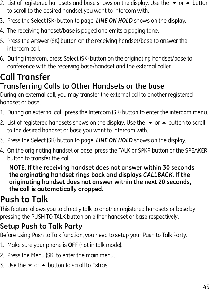 452.  List of registered handsets and base shows on the display. Use the  6 or 5 button to scroll to the desired handset you want to intercom with.3.  Press the Select (SK) button to page. LINE ON HOLD shows on the display.4.  The receiving handset/base is paged and emits a paging tone.5.  Press the Answer (SK) button on the receiving handset/base to answer the intercom call.6.  During intercom, press Select (SK) button on the originating handset/base to conference with the receiving base/handset and the external caller.Call TransferTransferring Calls to Other Handsets or the baseDuring an external call, you may transfer the external call to another registered handset or base..1.  During an external call, press the Intercom (SK) button to enter the intercom menu.2.  List of registered handsets shows on the display. Use the  6 or 5 button to scroll to the desired handset or base you want to intercom with.3.  Press the Select (SK) button to page. LINE ON HOLD shows on the display.4.  On the originating handset or base, press the TALK or SPKR button or the SPEAKER button to transfer the call.NOTE: If the receiving handset does not answer within 30 seconds the orginating handset rings back and displays CALLBACK. If the originating handset does not answer within the next 20 seconds, the call is automatically dropped.Push to TalkThis feature allows you to directly talk to another registered handsets or base by pressing the PUSH TO TALK button on either handset or base respectively.Setup Push to Talk PartyBefore using Push to Talk function, you need to setup your Push to Talk Party.1.  Make sure your phone is OFF (not in talk mode).2.  Press the Menu (SK) to enter the main menu.3.  Use the 6 or 5 button to scroll to Extras.