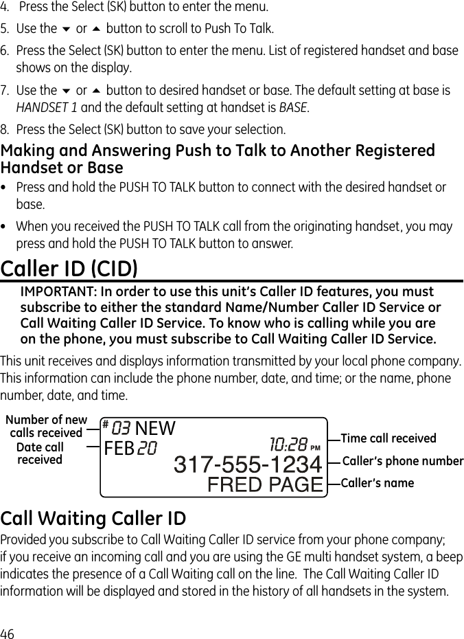 464.   Press the Select (SK) button to enter the menu.5.  Use the 6 or 5 button to scroll to Push To Talk.6.  Press the Select (SK) button to enter the menu. List of registered handset and base shows on the display.7.  Use the 6 or 5 button to desired handset or base. The default setting at base is HANDSET 1 and the default setting at handset is BASE.8.  Press the Select (SK) button to save your selection.Making and Answering Push to Talk to Another Registered Handset or Base•  Press and hold the PUSH TO TALK button to connect with the desired handset or base.•  When you received the PUSH TO TALK call from the originating handset, you may press and hold the PUSH TO TALK button to answer.Caller ID (CID)IMPORTANT: In order to use this unit’s Caller ID features, you must subscribe to either the standard Name/Number Caller ID Service or Call Waiting Caller ID Service. To know who is calling while you are on the phone, you must subscribe to Call Waiting Caller ID Service.This unit receives and displays information transmitted by your local phone company. This information can include the phone number, date, and time; or the name, phone number, date, and time. Call Waiting Caller IDProvided you subscribe to Call Waiting Caller ID service from your phone company;  if you receive an incoming call and you are using the GE multi handset system, a beep indicates the presence of a Call Waiting call on the line.  The Call Waiting Caller ID information will be displayed and stored in the history of all handsets in the system.NEWFEBTime call receivedDate call receivedNumber of new calls receivedCaller’s nameCaller’s phone number