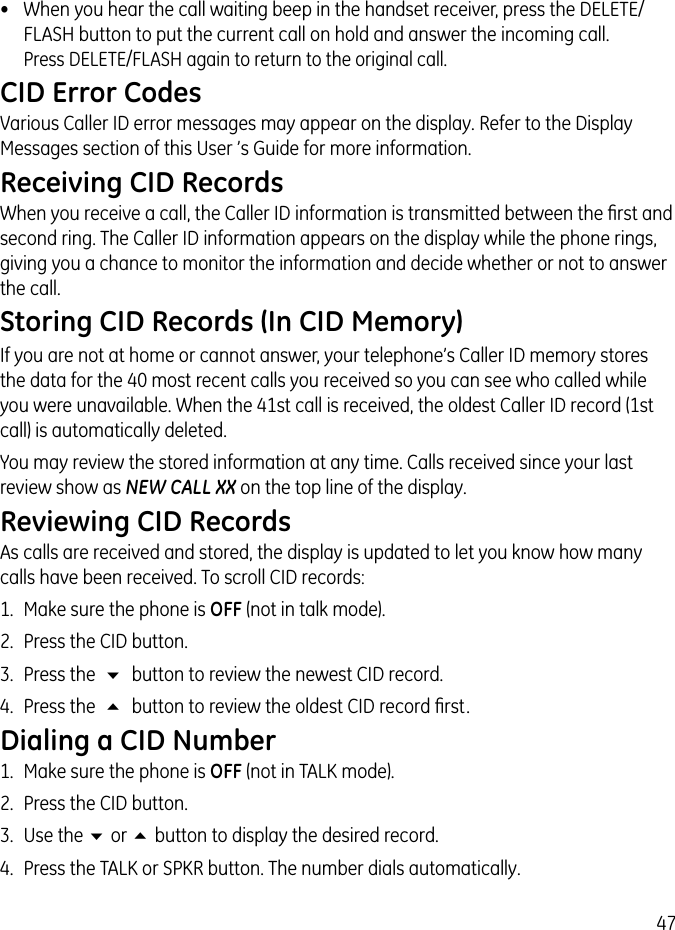 47•  When you hear the call waiting beep in the handset receiver, press the DELETE/FLASH button to put the current call on hold and answer the incoming call.  Press DELETE/FLASH again to return to the original call.CID Error CodesVarious Caller ID error messages may appear on the display. Refer to the Display Messages section of this User ’s Guide for more information.Receiving CID RecordsWhen you receive a call, the Caller ID information is transmitted between the ﬁrst and second ring. The Caller ID information appears on the display while the phone rings, giving you a chance to monitor the information and decide whether or not to answer the call.Storing CID Records (In CID Memory)If you are not at home or cannot answer, your telephone’s Caller ID memory stores the data for the 40 most recent calls you received so you can see who called while you were unavailable. When the 41st call is received, the oldest Caller ID record (1st call) is automatically deleted.You may review the stored information at any time. Calls received since your last review show as NEW CALL XX on the top line of the display.Reviewing CID RecordsAs calls are received and stored, the display is updated to let you know how many calls have been received. To scroll CID records:1.  Make sure the phone is OFF (not in talk mode).2.  Press the CID button.3.  Press the  6  button to review the newest CID record.4.  Press the  5  button to review the oldest CID record ﬁrst.Dialing a CID Number1.  Make sure the phone is OFF (not in TALK mode). 2.  Press the CID button.3.  Use the 6 or 5 button to display the desired record. 4.  Press the TALK or SPKR button. The number dials automatically.