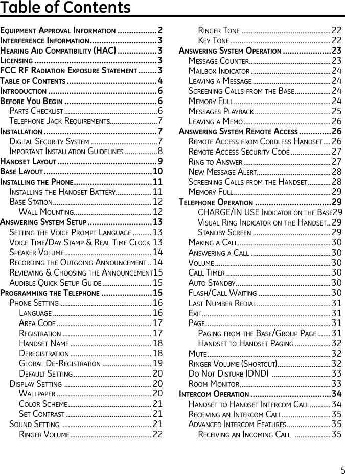 5Table of ContentsEquipmEnt ApprovAl informAtion .................2intErfErEncE informAtion .............................3HEAring Aid compAtibility (HAc) .................3licEnsing .....................................................3fcc rf rAdiAtion ExposurE stAtEmEnt ........3tAblE of contEnts .......................................4introduction ...............................................6bEforE you bEgin ........................................6Parts CheCklist .................................................6telePhone JaCk requirements.........................7instAllAtion .................................................7Digital seCurity system ...................................7imPortant installation guiDelines .................8HAndsEt lAyout ...........................................9bAsE lAyout ...............................................10instAlling tHE pHonE ..................................11installing the hanDset Battery ...................11Base station ....................................................12Wall mounting.........................................12AnswEring systEm sEtup ............................13setting the VoiCe PromPt language ..........13VoiCe time/Day stamP &amp; real time CloCk 13sPeaker Volume ..............................................14reCorDing the outgoing announCement ..14reVieWing &amp; Choosing the announCement 15auDiBle quiCk setuP guiDe .......................... 15progrAmming tHE tElEpHonE ......................15Phone setting ................................................ 16language ....................................................16area CoDe ..................................................17registration ...............................................17hanDset name ...........................................18Deregistration ...........................................18gloBal De-registration ..........................19Default setting .........................................20DisPlay setting  ..............................................20WallPaPer ..................................................20Color sCheme ............................................21set Contrast .............................................21sounD setting  ...............................................21ringer Volume ...........................................22ringer tone ...............................................22key tone .....................................................22AnswEring systEm opErAtion .....................23message Counter ...........................................23mailBox inDiCator ..........................................24leaVing a message .........................................24sCreening Calls from the Base ...................24memory full ...................................................24messages PlayBaCk ........................................25leaVing a memo ..............................................26AnswEring systEm rEmotE AccEss ..............26remote aCCess from CorDless hanDset ....26remote aCCess seCurity CoDe .....................27ring to ansWer ..............................................27neW message alert .......................................28sCreening Calls from the hanDset ............28memory full ...................................................29tElEpHonE opErAtion .................................29Charge/in use inDiCator on the Base 29Visual ring inDiCator on the hanDset ..29stanDBy sCreen .........................................29making a Call.................................................30ansWering a Call ..........................................30Volume .............................................................30Call timer .......................................................30auto stanDBy ..................................................30flash/Call Waiting ......................................30last numBer reDial .......................................31exit....................................................................31Page ..................................................................31Paging from the Base/grouP Page .......31hanDset to hanDset Paging ...................32mute .................................................................32ringer Volume (shortCut) ............................32Do not DisturB (DnD)  ...............................33room monitor ................................................ 33intErcom opErAtion ...................................34hanDset to hanDset interCom Call ...........34reCeiVing an interCom Call..........................35aDVanCeD interCom features .......................35reCeiVing an inComing Call  ...................35