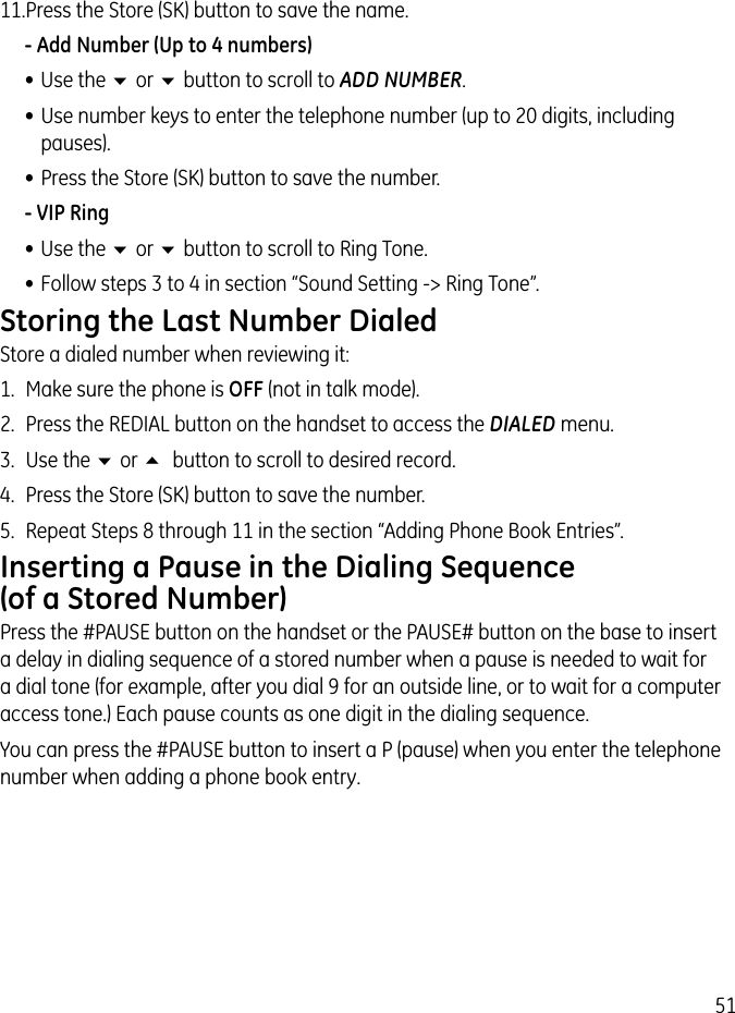 5111. Press the Store (SK) button to save the name. - Add Number (Up to 4 numbers)• Use the 6 or 6 button to scroll to ADD NUMBER.• Use number keys to enter the telephone number (up to 20 digits, including pauses).• Press the Store (SK) button to save the number.- VIP Ring• Use the 6 or 6 button to scroll to Ring Tone.• Follow steps 3 to 4 in section “Sound Setting -&gt; Ring Tone”.Storing the Last Number DialedStore a dialed number when reviewing it:1.  Make sure the phone is OFF (not in talk mode).2.  Press the REDIAL button on the handset to access the DIALED menu.3.  Use the 6 or 5  button to scroll to desired record.4.  Press the Store (SK) button to save the number.5.  Repeat Steps 8 through 11 in the section “Adding Phone Book Entries”.Inserting a Pause in the Dialing Sequence (of a Stored Number)Press the #PAUSE button on the handset or the PAUSE# button on the base to insert a delay in dialing sequence of a stored number when a pause is needed to wait for a dial tone (for example, after you dial 9 for an outside line, or to wait for a computer access tone.) Each pause counts as one digit in the dialing sequence.You can press the #PAUSE button to insert a P (pause) when you enter the telephone number when adding a phone book entry.