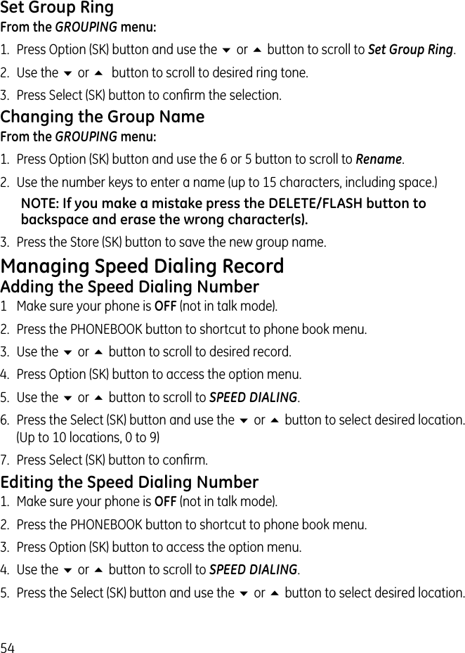 54Set Group RingFrom the GROUPING menu:1.  Press Option (SK) button and use the 6 or 5 button to scroll to Set Group Ring.2.  Use the 6 or 5  button to scroll to desired ring tone.3.  Press Select (SK) button to conﬁrm the selection.Changing the Group NameFrom the GROUPING menu:1.  Press Option (SK) button and use the 6 or 5 button to scroll to Rename.2.  Use the number keys to enter a name (up to 15 characters, including space.)NOTE: If you make a mistake press the DELETE/FLASH button to backspace and erase the wrong character(s).3.  Press the Store (SK) button to save the new group name.Managing Speed Dialing RecordAdding the Speed Dialing Number1  Make sure your phone is OFF (not in talk mode).2.  Press the PHONEBOOK button to shortcut to phone book menu.3.  Use the 6 or 5 button to scroll to desired record.4.  Press Option (SK) button to access the option menu.5.  Use the 6 or 5 button to scroll to SPEED DIALING.6.  Press the Select (SK) button and use the 6 or 5 button to select desired location. (Up to 10 locations, 0 to 9)7.  Press Select (SK) button to conﬁrm.Editing the Speed Dialing Number1.  Make sure your phone is OFF (not in talk mode).2.  Press the PHONEBOOK button to shortcut to phone book menu.3.  Press Option (SK) button to access the option menu.4.  Use the 6 or 5 button to scroll to SPEED DIALING.5.  Press the Select (SK) button and use the 6 or 5 button to select desired location.