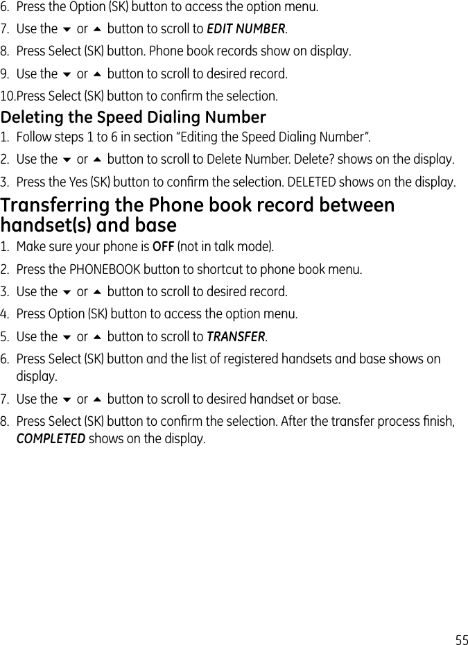 556.  Press the Option (SK) button to access the option menu.7.  Use the 6 or 5 button to scroll to EDIT NUMBER.8.  Press Select (SK) button. Phone book records show on display.9.  Use the 6 or 5 button to scroll to desired record.10. Press Select (SK) button to conﬁrm the selection.Deleting the Speed Dialing Number1.  Follow steps 1 to 6 in section “Editing the Speed Dialing Number”.2.  Use the 6 or 5 button to scroll to Delete Number. Delete? shows on the display.3.  Press the Yes (SK) button to conﬁrm the selection. DELETED shows on the display.Transferring the Phone book record between handset(s) and base1.  Make sure your phone is OFF (not in talk mode).2.  Press the PHONEBOOK button to shortcut to phone book menu.3.  Use the 6 or 5 button to scroll to desired record.4.  Press Option (SK) button to access the option menu.5.  Use the 6 or 5 button to scroll to TRANSFER.6.  Press Select (SK) button and the list of registered handsets and base shows on display.7.  Use the 6 or 5 button to scroll to desired handset or base.8.  Press Select (SK) button to conﬁrm the selection. After the transfer process ﬁnish, COMPLETED shows on the display.