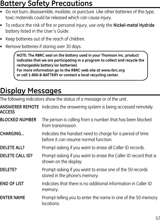 57Battery Safety Precautions•  Do not burn, disassemble, mutilate, or puncture. Like other batteries of this type, toxic materials could be released which can cause injury.•  To reduce the risk of ﬁre or personal injury, use only the Nickel-metal Hydride battery listed in the User’s Guide.•  Keep batteries out of the reach of children.•   Remove batteries if storing over 30 days.NOTE: The RBRC seal on the battery used in your Thomson Inc. product indicates that we are participating in a program to collect and recycle the rechargeable battery (or batteries). For more information go to the RBRC web site at www.rbrc.org or call 1-800-8-BATTERY or contact a local recycling center.Display MessagesThe following indicators show the status of a message or of the unit.ANSWERER REMOTE  Indicates the answering system is being accessed remotely.ACCESSBLOCKED NUMBER  The person is calling from a number that has been blocked from transmission.CHARGING...  Indicates the handset need to charge for a period of time before it can resume normal function.DELETE ALL?  Prompt asking if you want to erase all Caller ID records.DELETE CALL ID?  Prompt asking if you want to erase the Caller ID record that is shown on the display.DELETE?  Prompt asking if you want to erase one of the 50 records stored in the phone’s memory.END OF LIST  Indicates that there is no additional information in Caller ID memory.ENTER NAME  Prompt telling you to enter the name in one of the 50 memory locations.