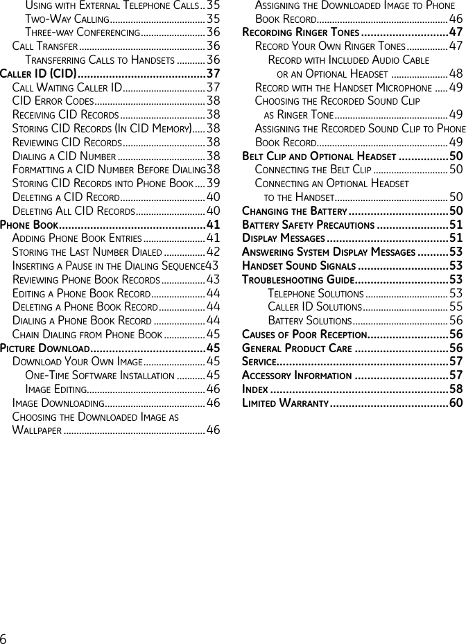 6using With external telePhone Calls ..35tWo-Way Calling .....................................35three-Way ConferenCing .........................36Call transfer .................................................36transferring Calls to hanDsets ...........36cAllEr id (cid) .........................................37Call Waiting Caller iD ................................37CiD error CoDes ...........................................38reCeiVing CiD reCorDs .................................38storing CiD reCorDs (in CiD memory) .....38reVieWing CiD reCorDs ................................38Dialing a CiD numBer ..................................38formatting a CiD numBer Before Dialing 38storing CiD reCorDs into Phone Book ....39Deleting a CiD reCorD .................................40Deleting all CiD reCorDs ...........................40pHonE book ...............................................41aDDing Phone Book entries ........................41storing the last numBer DialeD ................42inserting a Pause in the Dialing sequenCe43reVieWing Phone Book reCorDs .................43eDiting a Phone Book reCorD .....................44Deleting a Phone Book reCorD ..................44Dialing a Phone Book reCorD ....................44Chain Dialing from Phone Book ................45picturE downloAd .....................................45DoWnloaD your oWn image ........................45one-time softWare installation ...........45image eDiting..............................................46image DoWnloaDing .......................................46Choosing the DoWnloaDeD image as WallPaPer .......................................................46assigning the DoWnloaDeD image to Phone Book reCorD ...................................................46rEcording ringEr tonEs ............................47reCorD your oWn ringer tones ................47reCorD With inCluDeD auDio CaBle     or an oPtional heaDset  ......................48reCorD With the hanDset miCroPhone  .....49Choosing the reCorDeD sounD CliP     as ringer tone ............................................49assigning the reCorDeD sounD CliP to Phone Book reCorD ...................................................49bElt clip And optionAl HEAdsEt ................50ConneCting the Belt CliP .............................50ConneCting an oPtional heaDset     to the hanDset ............................................50cHAnging tHE bAttEry ................................50bAttEry sAfEty prEcAutions .......................51displAy mEssAgEs .......................................51AnswEring systEm displAy mEssAgEs ..........53HAndsEt sound signAls .............................53troublEsHooting guidE ..............................53telePhone solutions ................................53Caller iD solutions .................................55Battery solutions .....................................56cAusEs of poor rEcEption ..........................56gEnErAl product cArE ..............................56sErvicE.......................................................57AccEssory informAtion ..............................57indEx  .........................................................58limitEd wArrAnty ......................................60