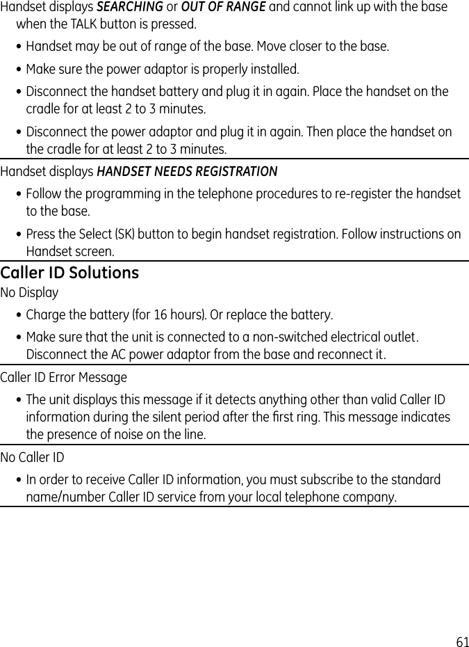 61Handset displays SEARCHING or OUT OF RANGE and cannot link up with the base when the TALK button is pressed.• Handset may be out of range of the base. Move closer to the base.• Make sure the power adaptor is properly installed.• Disconnect the handset battery and plug it in again. Place the handset on the cradle for at least 2 to 3 minutes.• Disconnect the power adaptor and plug it in again. Then place the handset on the cradle for at least 2 to 3 minutes.Handset displays HANDSET NEEDS REGISTRATION• Follow the programming in the telephone procedures to re-register the handset to the base.• Press the Select (SK) button to begin handset registration. Follow instructions on Handset screen.Caller ID SolutionsNo Display• Charge the battery (for 16 hours). Or replace the battery.• Make sure that the unit is connected to a non-switched electrical outlet. Disconnect the AC power adaptor from the base and reconnect it. Caller ID Error Message• The unit displays this message if it detects anything other than valid Caller ID information during the silent period after the ﬁrst ring. This message indicates the presence of noise on the line. No Caller ID• In order to receive Caller ID information, you must subscribe to the standard name/number Caller ID service from your local telephone company.