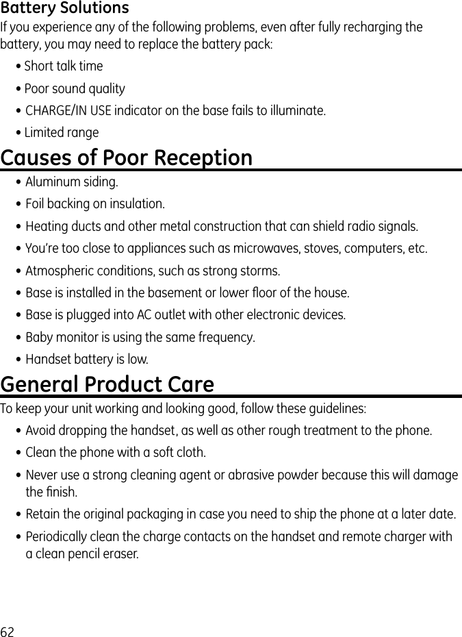 62Battery SolutionsIf you experience any of the following problems, even after fully recharging the battery, you may need to replace the battery pack:• Short talk time• Poor sound quality• CHARGE/IN USE indicator on the base fails to illuminate.• Limited rangeCauses of Poor Reception• Aluminum siding.• Foil backing on insulation.• Heating ducts and other metal construction that can shield radio signals.• You’re too close to appliances such as microwaves, stoves, computers, etc.• Atmospheric conditions, such as strong storms.• Base is installed in the basement or lower ﬂoor of the house.• Base is plugged into AC outlet with other electronic devices.• Baby monitor is using the same frequency.• Handset battery is low.General Product CareTo keep your unit working and looking good, follow these guidelines:• Avoid dropping the handset, as well as other rough treatment to the phone.• Clean the phone with a soft cloth. • Never use a strong cleaning agent or abrasive powder because this will damage the ﬁnish.• Retain the original packaging in case you need to ship the phone at a later date.• Periodically clean the charge contacts on the handset and remote charger with a clean pencil eraser.
