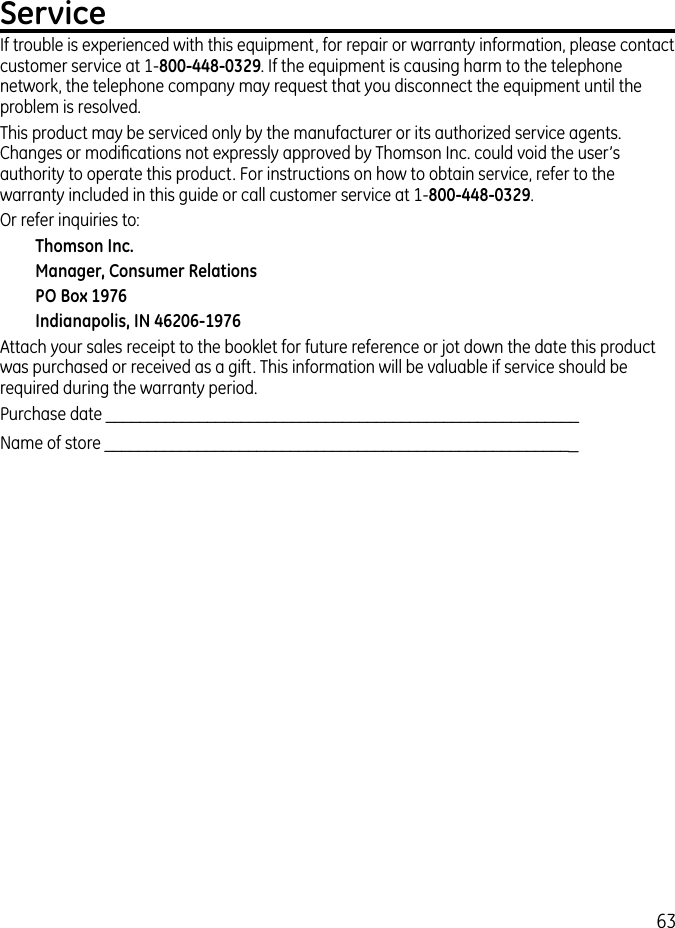 63ServiceIf trouble is experienced with this equipment, for repair or warranty information, please contact customer service at 1-800-448-0329. If the equipment is causing harm to the telephone network, the telephone company may request that you disconnect the equipment until the problem is resolved.This product may be serviced only by the manufacturer or its authorized service agents. Changes or modiﬁcations not expressly approved by Thomson Inc. could void the user’s authority to operate this product. For instructions on how to obtain service, refer to the warranty included in this guide or call customer service at 1-800-448-0329.Or refer inquiries to:Thomson Inc.Manager, Consumer RelationsPO Box 1976Indianapolis, IN 46206-1976Attach your sales receipt to the booklet for future reference or jot down the date this product was purchased or received as a gift. This information will be valuable if service should be required during the warranty period.Purchase date ________________________________________________________  Name of store ________________________________________________________