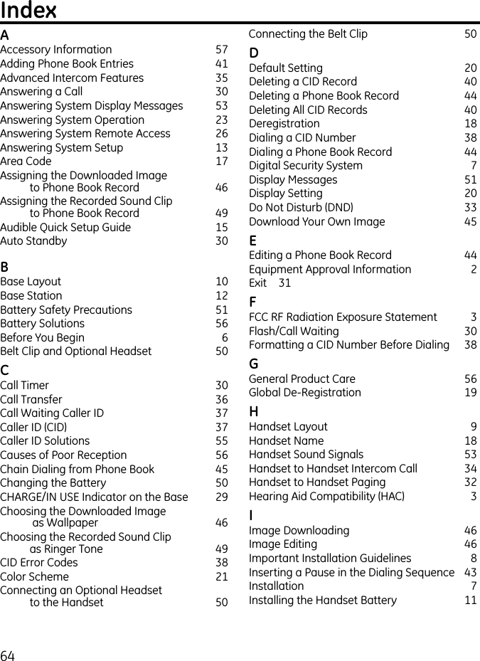 64IndexAAccessory Information  57Adding Phone Book Entries  41Advanced Intercom Features  35Answering a Call  30Answering System Display Messages  53Answering System Operation  23Answering System Remote Access  26Answering System Setup  13Area Code  17Assigning the Downloaded Image  to Phone Book Record  46Assigning the Recorded Sound Clip  to Phone Book Record  49Audible Quick Setup Guide  15Auto Standby  30BBase Layout  10Base Station  12Battery Safety Precautions  51Battery Solutions  56Before You Begin  6Belt Clip and Optional Headset  50C Call Timer  30Call Transfer  36Call Waiting Caller ID  37Caller ID (CID)  37Caller ID Solutions  55Causes of Poor Reception  56Chain Dialing from Phone Book  45Changing the Battery  50CHARGE/IN USE Indicator on the Base  29Choosing the Downloaded Image  as Wallpaper  46Choosing the Recorded Sound Clip  as Ringer Tone  49CID Error Codes  38Color Scheme  21Connecting an Optional Headset  to the Handset  50Connecting the Belt Clip  50D Default Setting  20Deleting a CID Record  40Deleting a Phone Book Record  44Deleting All CID Records  40Deregistration  18Dialing a CID Number  38Dialing a Phone Book Record  44Digital Security System  7Display Messages  51Display Setting   20Do Not Disturb (DND)   33Download Your Own Image  45E Editing a Phone Book Record  44Equipment Approval Information  2Exit  31F FCC RF Radiation Exposure Statement  3Flash/Call Waiting  30Formatting a CID Number Before Dialing  38G General Product Care  56Global De-Registration  19H Handset Layout  9Handset Name  18Handset Sound Signals  53Handset to Handset Intercom Call  34Handset to Handset Paging  32Hearing Aid Compatibility (HAC)  3I Image Downloading  46Image Editing  46Important Installation Guidelines  8Inserting a Pause in the Dialing Sequence  43Installation  7Installing the Handset Battery  11