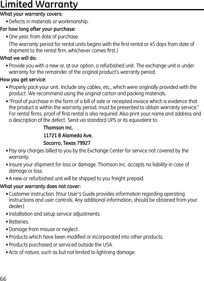 66Limited WarrantyWhat your warranty covers:• Defects in materials or workmanship.For how long after your purchase:• One year, from date of purchase.  (The warranty period for rental units begins with the ﬁrst rental or 45 days from date of shipment to the rental ﬁrm, whichever comes ﬁrst.)What we will do:• Provide you with a new or, at our option, a refurbished unit. The exchange unit is under warranty for the remainder of the original product’s warranty period.How you get service:• Properly pack your unit. Include any cables, etc., which were originally provided with the product. We recommend using the original carton and packing materials.• ”Proof of purchase in the form of a bill of sale or receipted invoice which is evidence that the product is within the warranty period, must be presented to obtain warranty service.” For rental ﬁrms, proof of ﬁrst rental is also required. Also print your name and address and a description of the defect. Send via standard UPS or its equivalent to:Thomson Inc.11721 B Alameda Ave.Socorro, Texas 79927• Pay any charges billed to you by the Exchange Center for service not covered by the warranty.• Insure your shipment for loss or damage. Thomson Inc. accepts no liability in case of damage or loss.• A new or refurbished unit will be shipped to you freight prepaid.What your warranty does not cover:• Customer instruction. (Your User’s Guide provides information regarding operating instructions and user controls. Any additional information, should be obtained from your dealer.)• Installation and setup service adjustments.• Batteries.• Damage from misuse or neglect.• Products which have been modiﬁed or incorporated into other products.• Products purchased or serviced outside the USA.• Acts of nature, such as but not limited to lightning damage.