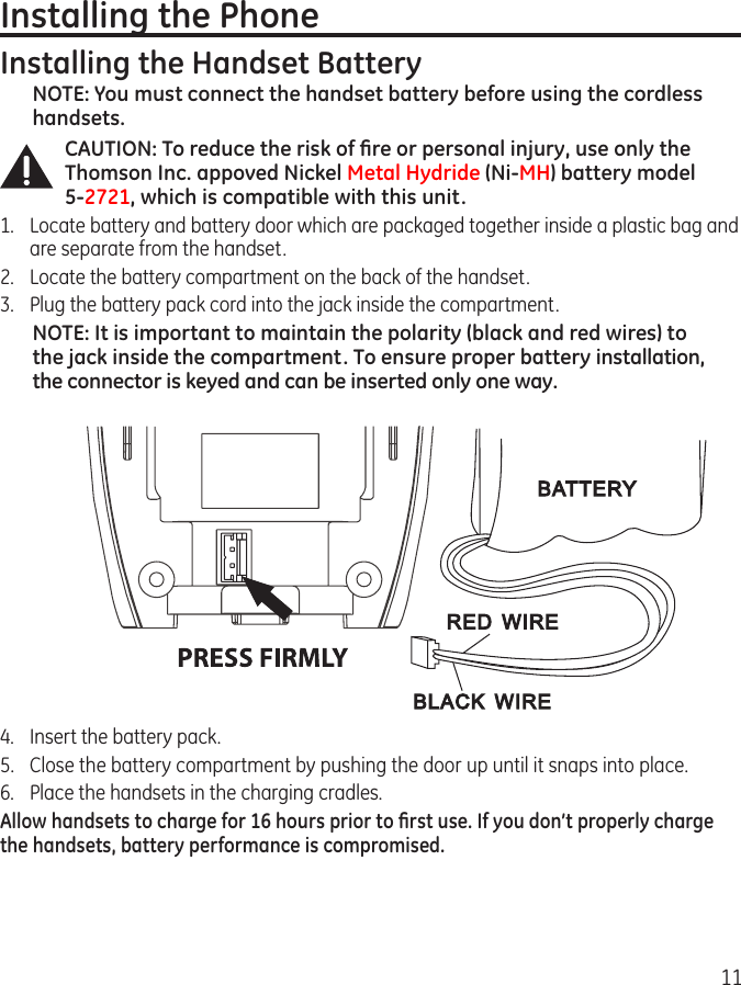 11Installing the PhoneInstalling the Handset BatteryNOTE: You must connect the handset battery before using the cordless handsets.CAUTION: To reduce the risk of ﬁre or personal injury, use only the Thomson Inc. appoved Nickel Metal Hydride (Ni-MH) battery model  5-2721, which is compatible with this unit.1.  Locate battery and battery door which are packaged together inside a plastic bag and are separate from the handset.2.  Locate the battery compartment on the back of the handset.3.  Plug the battery pack cord into the jack inside the compartment.NOTE: It is important to maintain the polarity (black and red wires) to the jack inside the compartment. To ensure proper battery installation, the connector is keyed and can be inserted only one way.4.  Insert the battery pack.5.  Close the battery compartment by pushing the door up until it snaps into place.6.  Place the handsets in the charging cradles.Allow handsets to charge for 16 hours prior to ﬁrst use. If you don’t properly charge the handsets, battery performance is compromised.