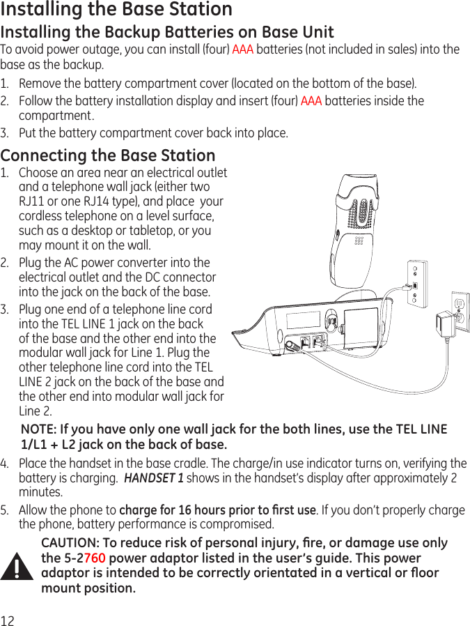 12Installing the Base StationInstalling the Backup Batteries on Base UnitTo avoid power outage, you can install (four) AAA batteries (not included in sales) into the base as the backup.1.  Remove the battery compartment cover (located on the bottom of the base).2.  Follow the battery installation display and insert (four) AAA batteries inside the compartment.3.  Put the battery compartment cover back into place.Connecting the Base Station1.  Choose an area near an electrical outlet and a telephone wall jack (either two RJ11 or one RJ14 type), and place  your cordless telephone on a level surface, such as a desktop or tabletop, or you may mount it on the wall.2.   Plug the AC power converter into the electrical outlet and the DC connector into the jack on the back of the base. 3.  Plug one end of a telephone line cord into the TEL LINE 1 jack on the back of the base and the other end into the modular wall jack for Line 1. Plug the other telephone line cord into the TEL LINE 2 jack on the back of the base and the other end into modular wall jack for Line 2.NOTE: If you have only one wall jack for the both lines, use the TEL LINE 1/L1 + L2 jack on the back of base. 4.  Place the handset in the base cradle. The charge/in use indicator turns on, verifying the battery is charging.  HANDSET 1 shows in the handset’s display after approximately 2 minutes.5.  Allow the phone to charge for 16 hours prior to ﬁrst use. If you don’t properly charge the phone, battery performance is compromised. CAUTION: To reduce risk of personal injury, ﬁre, or damage use only the 5-2760 power adaptor listed in the user’s guide. This power adaptor is intended to be correctly orientated in a vertical or ﬂoor mount position.