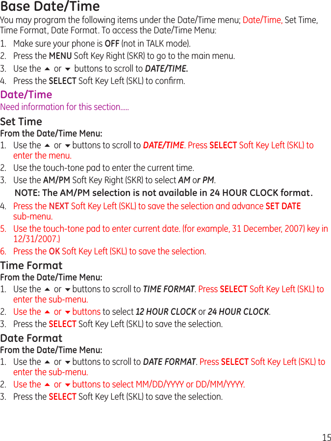 15Base Date/TimeYou may program the following items under the Date/Time menu; Date/Time, Set Time, Time Format, Date Format. To access the Date/Time Menu:1.  Make sure your phone is OFF (not in TALK mode).2.  Press the MENU Soft Key Right (SKR) to go to the main menu.3.  Use the 5 or 6 buttons to scroll to DATE/TIME.4.  Press the SELECT Soft Key Left (SKL) to conﬁrm.Date/TimeNeed information for this section.....Set TimeFrom the Date/Time Menu:1.  Use the 5 or 6buttons to scroll to DATE/TIME. Press SELECT Soft Key Left (SKL) to enter the menu.2.  Use the touch-tone pad to enter the current time.3.  Use the AM/PM Soft Key Right (SKR) to select AM or PM.NOTE: The AM/PM selection is not available in 24 HOUR CLOCK format.4.  Press the NEXT Soft Key Left (SKL) to save the selection and advance SET DATE  sub-menu.5.   Use the touch-tone pad to enter current date. (for example, 31 December, 2007) key in 12/31/2007.)6.   Press the OK Soft Key Left (SKL) to save the selection.Time FormatFrom the Date/Time Menu:1.  Use the 5 or 6buttons to scroll to TIME FORMAT. Press SELECT Soft Key Left (SKL) to enter the sub-menu.2.  Use the 5 or 6buttons to select 12 HOUR CLOCK or 24 HOUR CLOCK.3.  Press the SELECT Soft Key Left (SKL) to save the selection.Date FormatFrom the Date/Time Menu:1.  Use the 5 or 6buttons to scroll to DATE FORMAT. Press SELECT Soft Key Left (SKL) to enter the sub-menu.2.  Use the 5 or 6buttons to select MM/DD/YYYY or DD/MM/YYYY.3.  Press the SELECT Soft Key Left (SKL) to save the selection.