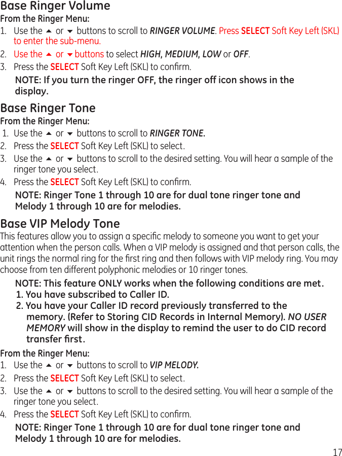 17Base Ringer VolumeFrom the Ringer Menu:1.  Use the 5 or 6 buttons to scroll to RINGER VOLUME. Press SELECT Soft Key Left (SKL) to enter the sub-menu.2.  Use the 5 or 6buttons to select HIGH, MEDIUM, LOW or OFF. 3.  Press the SELECT Soft Key Left (SKL) to conﬁrm. NOTE: If you turn the ringer OFF, the ringer off icon shows in the display. Base Ringer ToneFrom the Ringer Menu: 1.  Use the 5 or 6 buttons to scroll to RINGER TONE.2.  Press the SELECT Soft Key Left (SKL) to select.3.  Use the 5 or 6 buttons to scroll to the desired setting. You will hear a sample of the ringer tone you select. 4.  Press the SELECT Soft Key Left (SKL) to conﬁrm. NOTE: Ringer Tone 1 through 10 are for dual tone ringer tone and Melody 1 through 10 are for melodies.Base VIP Melody ToneThis features allow you to assign a speciﬁc melody to someone you want to get your attention when the person calls. When a VIP melody is assigned and that person calls, the unit rings the normal ring for the ﬁrst ring and then follows with VIP melody ring. You may choose from ten different polyphonic melodies or 10 ringer tones.NOTE: This feature ONLY works when the following conditions are met.1. You have subscribed to Caller ID.2. You have your Caller ID record previously transferred to the memory. (Refer to Storing CID Records in Internal Memory). NO USER MEMORY will show in the display to remind the user to do CID record transfer ﬁrst.From the Ringer Menu:1.  Use the 5 or 6 buttons to scroll to VIP MELODY.2. Press the SELECT Soft Key Left (SKL) to select.3.  Use the 5 or 6 buttons to scroll to the desired setting. You will hear a sample of the ringer tone you select. 4.  Press the SELECT Soft Key Left (SKL) to conﬁrm.NOTE: Ringer Tone 1 through 10 are for dual tone ringer tone and Melody 1 through 10 are for melodies. 