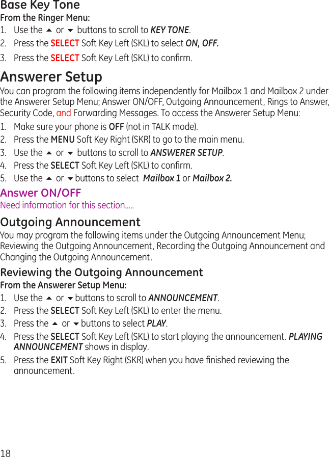 18Base Key ToneFrom the Ringer Menu:1.  Use the 5 or 6 buttons to scroll to KEY TONE.2.  Press the SELECT Soft Key Left (SKL) to select ON, OFF.3.  Press the SELECT Soft Key Left (SKL) to conﬁrm.Answerer SetupYou can program the following items independently for Mailbox 1 and Mailbox 2 under the Answerer Setup Menu; Answer ON/OFF, Outgoing Announcement, Rings to Answer, Security Code, and Forwarding Messages. To access the Answerer Setup Menu:1.  Make sure your phone is OFF (not in TALK mode).2.  Press the MENU Soft Key Right (SKR) to go to the main menu.3.  Use the 5 or 6 buttons to scroll to ANSWERER SETUP.4.  Press the SELECT Soft Key Left (SKL) to conﬁrm.5.  Use the 5 or 6buttons to select  Mailbox 1 or Mailbox 2.Answer ON/OFFNeed information for this section.....Outgoing AnnouncementYou may program the following items under the Outgoing Announcement Menu; Reviewing the Outgoing Announcement, Recording the Outgoing Announcement and Changing the Outgoing Announcement.Reviewing the Outgoing AnnouncementFrom the Answerer Setup Menu: 1.  Use the 5 or 6buttons to scroll to ANNOUNCEMENT.2.  Press the SELECT Soft Key Left (SKL) to enter the menu. 3.  Press the 5 or 6buttons to select PLAY.4.  Press the SELECT Soft Key Left (SKL) to start playing the announcement. PLAYING ANNOUNCEMENT shows in display.5.  Press the EXIT Soft Key Right (SKR) when you have ﬁnished reviewing the announcement.